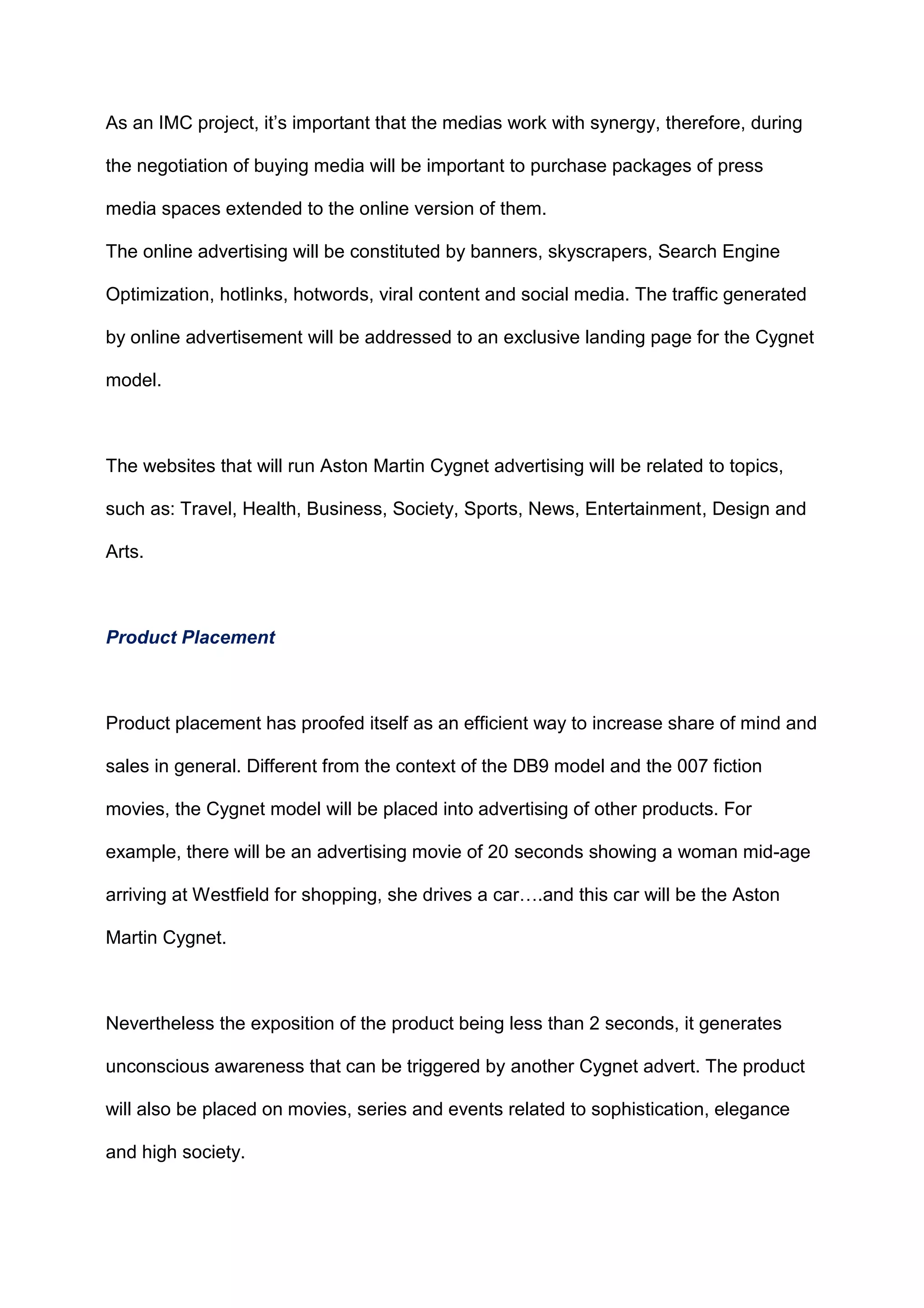 As an IMC project, it‟s important that the medias work with synergy, therefore, during
the negotiation of buying media will be important to purchase packages of press
media spaces extended to the online version of them.
The online advertising will be constituted by banners, skyscrapers, Search Engine
Optimization, hotlinks, hotwords, viral content and social media. The traffic generated
by online advertisement will be addressed to an exclusive landing page for the Cygnet
model.
The websites that will run Aston Martin Cygnet advertising will be related to topics,
such as: Travel, Health, Business, Society, Sports, News, Entertainment, Design and
Arts.
Product Placement
Product placement has proofed itself as an efficient way to increase share of mind and
sales in general. Different from the context of the DB9 model and the 007 fiction
movies, the Cygnet model will be placed into advertising of other products. For
example, there will be an advertising movie of 20 seconds showing a woman mid-age
arriving at Westfield for shopping, she drives a car….and this car will be the Aston
Martin Cygnet.
Nevertheless the exposition of the product being less than 2 seconds, it generates
unconscious awareness that can be triggered by another Cygnet advert. The product
will also be placed on movies, series and events related to sophistication, elegance
and high society.
 