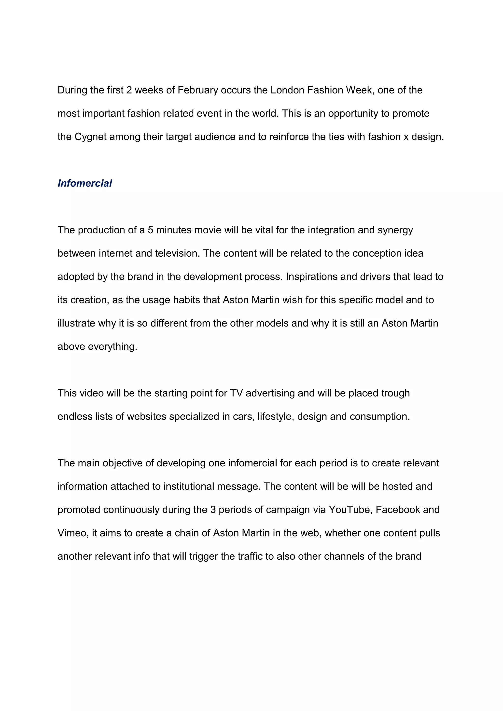 During the first 2 weeks of February occurs the London Fashion Week, one of the
most important fashion related event in the world. This is an opportunity to promote
the Cygnet among their target audience and to reinforce the ties with fashion x design.
Infomercial
The production of a 5 minutes movie will be vital for the integration and synergy
between internet and television. The content will be related to the conception idea
adopted by the brand in the development process. Inspirations and drivers that lead to
its creation, as the usage habits that Aston Martin wish for this specific model and to
illustrate why it is so different from the other models and why it is still an Aston Martin
above everything.
This video will be the starting point for TV advertising and will be placed trough
endless lists of websites specialized in cars, lifestyle, design and consumption.
The main objective of developing one infomercial for each period is to create relevant
information attached to institutional message. The content will be will be hosted and
promoted continuously during the 3 periods of campaign via YouTube, Facebook and
Vimeo, it aims to create a chain of Aston Martin in the web, whether one content pulls
another relevant info that will trigger the traffic to also other channels of the brand
 