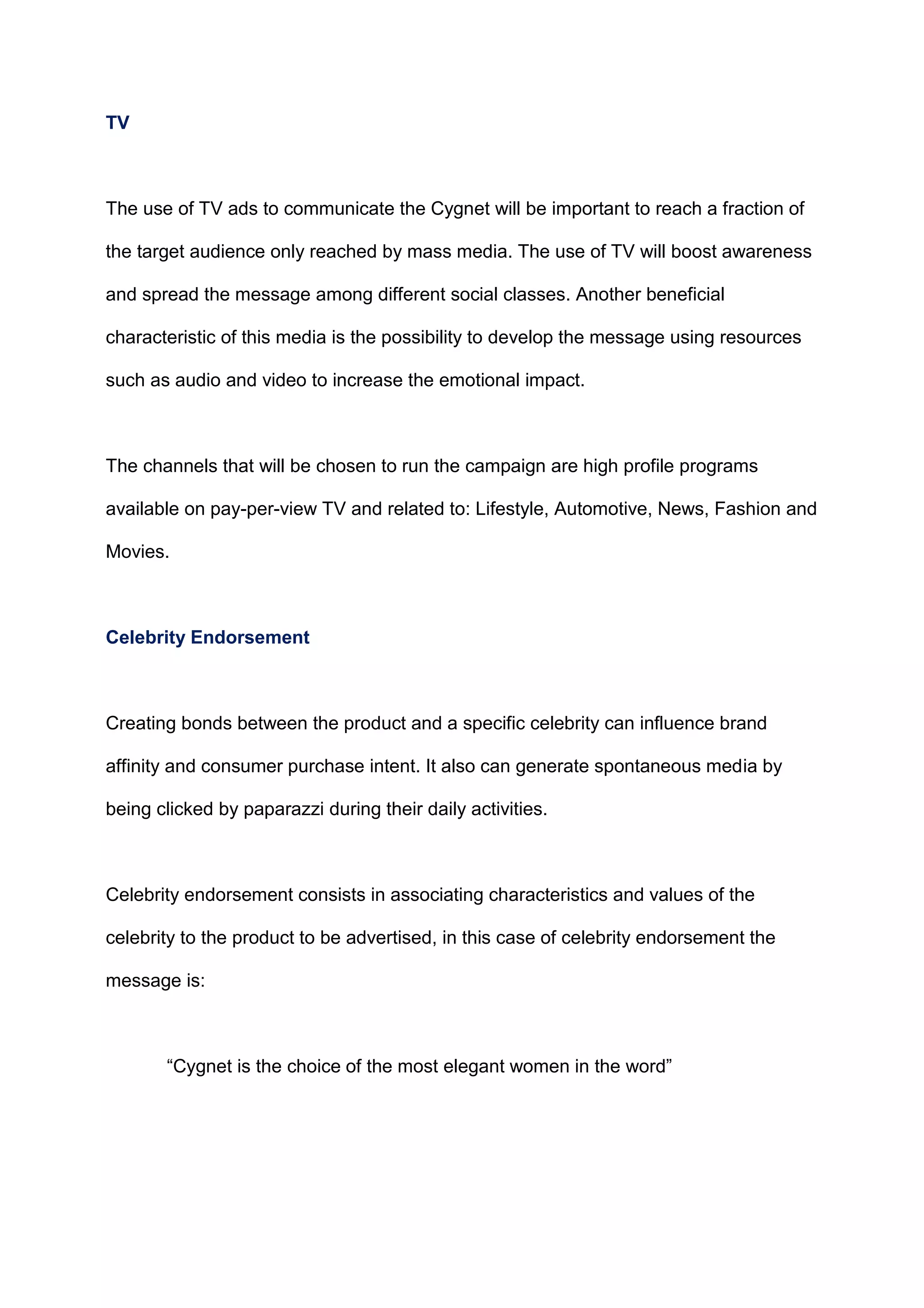 TV
The use of TV ads to communicate the Cygnet will be important to reach a fraction of
the target audience only reached by mass media. The use of TV will boost awareness
and spread the message among different social classes. Another beneficial
characteristic of this media is the possibility to develop the message using resources
such as audio and video to increase the emotional impact.
The channels that will be chosen to run the campaign are high profile programs
available on pay-per-view TV and related to: Lifestyle, Automotive, News, Fashion and
Movies.
Celebrity Endorsement
Creating bonds between the product and a specific celebrity can influence brand
affinity and consumer purchase intent. It also can generate spontaneous media by
being clicked by paparazzi during their daily activities.
Celebrity endorsement consists in associating characteristics and values of the
celebrity to the product to be advertised, in this case of celebrity endorsement the
message is:
“Cygnet is the choice of the most elegant women in the word”
 