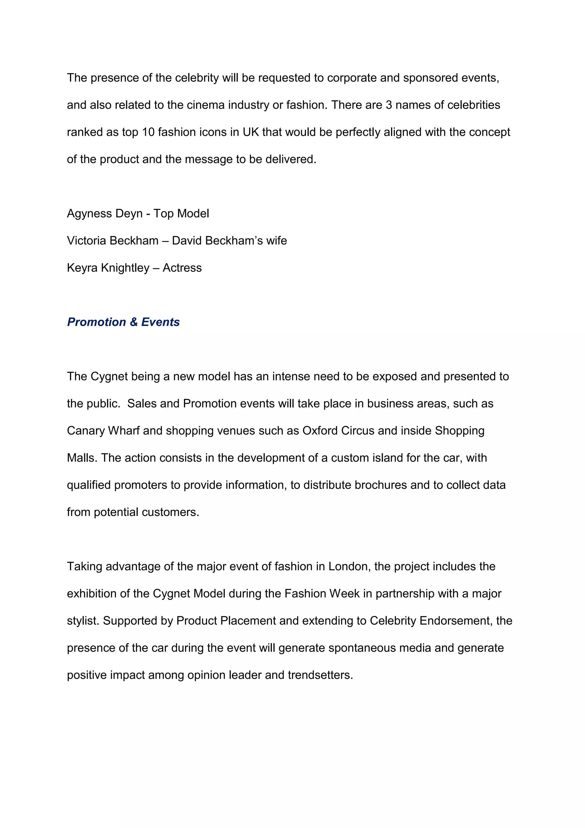 The presence of the celebrity will be requested to corporate and sponsored events,
and also related to the cinema industry or fashion. There are 3 names of celebrities
ranked as top 10 fashion icons in UK that would be perfectly aligned with the concept
of the product and the message to be delivered.
Agyness Deyn - Top Model
Victoria Beckham – David Beckham‟s wife
Keyra Knightley – Actress
Promotion & Events
The Cygnet being a new model has an intense need to be exposed and presented to
the public. Sales and Promotion events will take place in business areas, such as
Canary Wharf and shopping venues such as Oxford Circus and inside Shopping
Malls. The action consists in the development of a custom island for the car, with
qualified promoters to provide information, to distribute brochures and to collect data
from potential customers.
Taking advantage of the major event of fashion in London, the project includes the
exhibition of the Cygnet Model during the Fashion Week in partnership with a major
stylist. Supported by Product Placement and extending to Celebrity Endorsement, the
presence of the car during the event will generate spontaneous media and generate
positive impact among opinion leader and trendsetters.
 