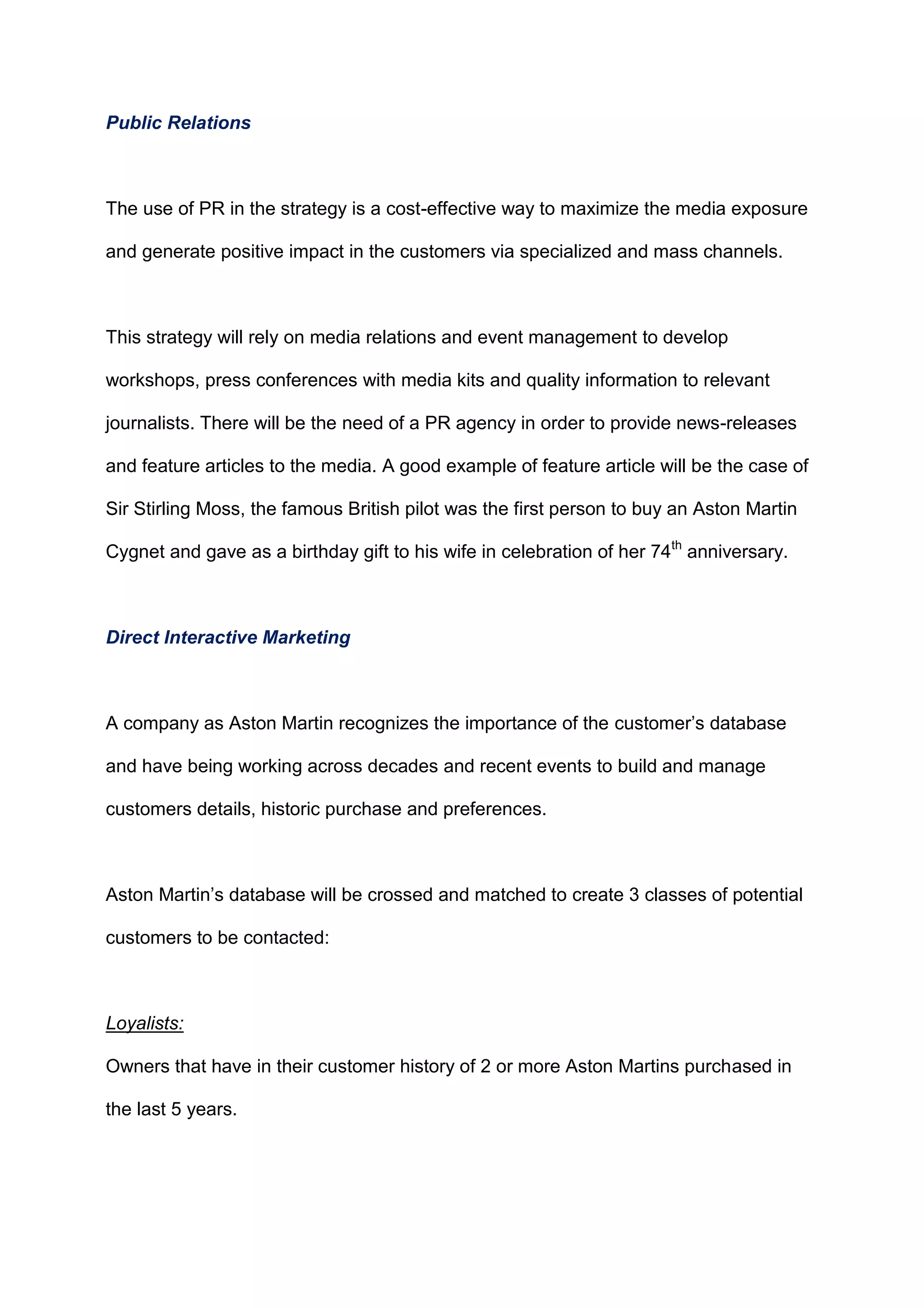 Public Relations
The use of PR in the strategy is a cost-effective way to maximize the media exposure
and generate positive impact in the customers via specialized and mass channels.
This strategy will rely on media relations and event management to develop
workshops, press conferences with media kits and quality information to relevant
journalists. There will be the need of a PR agency in order to provide news-releases
and feature articles to the media. A good example of feature article will be the case of
Sir Stirling Moss, the famous British pilot was the first person to buy an Aston Martin
Cygnet and gave as a birthday gift to his wife in celebration of her 74th
anniversary.
Direct Interactive Marketing
A company as Aston Martin recognizes the importance of the customer‟s database
and have being working across decades and recent events to build and manage
customers details, historic purchase and preferences.
Aston Martin‟s database will be crossed and matched to create 3 classes of potential
customers to be contacted:
Loyalists:
Owners that have in their customer history of 2 or more Aston Martins purchased in
the last 5 years.
 