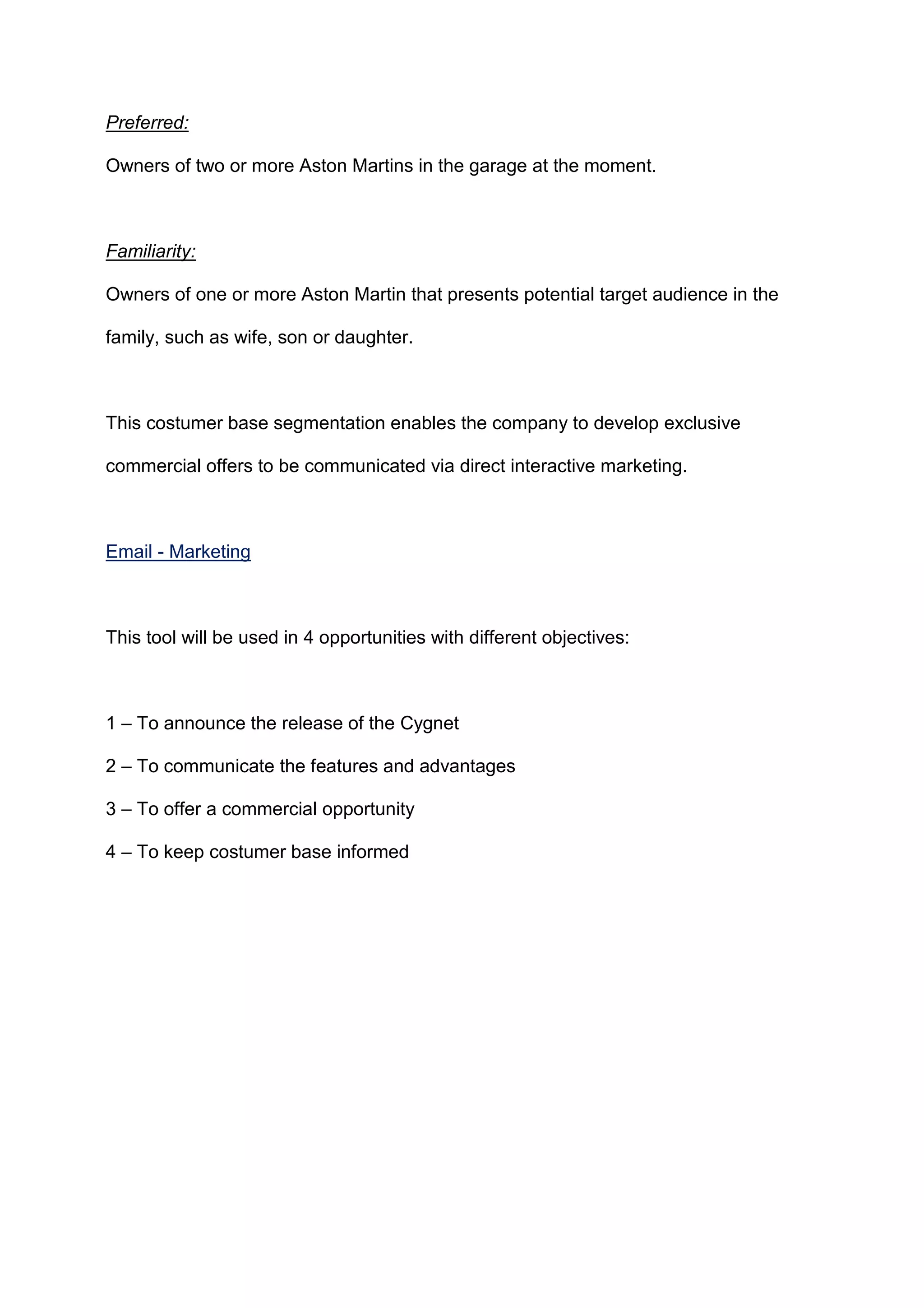 Preferred:
Owners of two or more Aston Martins in the garage at the moment.
Familiarity:
Owners of one or more Aston Martin that presents potential target audience in the
family, such as wife, son or daughter.
This costumer base segmentation enables the company to develop exclusive
commercial offers to be communicated via direct interactive marketing.
Email - Marketing
This tool will be used in 4 opportunities with different objectives:
1 – To announce the release of the Cygnet
2 – To communicate the features and advantages
3 – To offer a commercial opportunity
4 – To keep costumer base informed
 