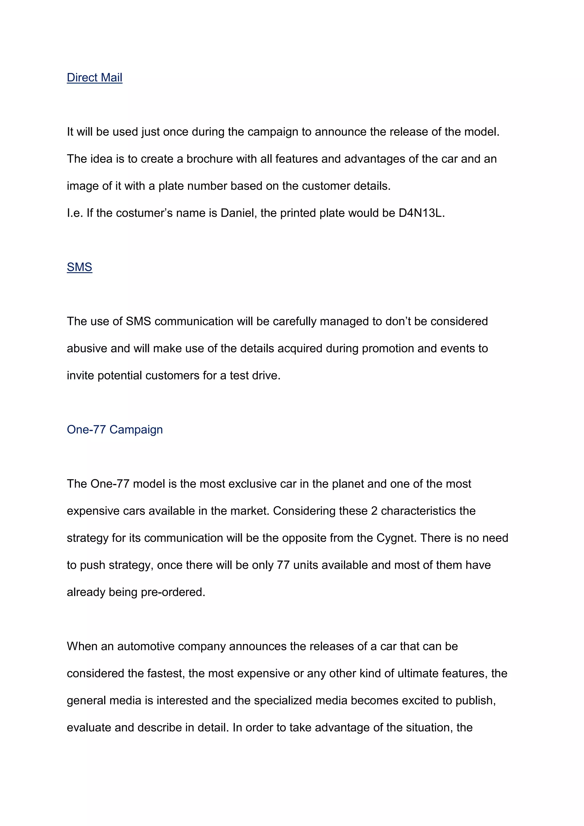 Direct Mail
It will be used just once during the campaign to announce the release of the model.
The idea is to create a brochure with all features and advantages of the car and an
image of it with a plate number based on the customer details.
I.e. If the costumer‟s name is Daniel, the printed plate would be D4N13L.
SMS
The use of SMS communication will be carefully managed to don‟t be considered
abusive and will make use of the details acquired during promotion and events to
invite potential customers for a test drive.
One-77 Campaign
The One-77 model is the most exclusive car in the planet and one of the most
expensive cars available in the market. Considering these 2 characteristics the
strategy for its communication will be the opposite from the Cygnet. There is no need
to push strategy, once there will be only 77 units available and most of them have
already being pre-ordered.
When an automotive company announces the releases of a car that can be
considered the fastest, the most expensive or any other kind of ultimate features, the
general media is interested and the specialized media becomes excited to publish,
evaluate and describe in detail. In order to take advantage of the situation, the
 