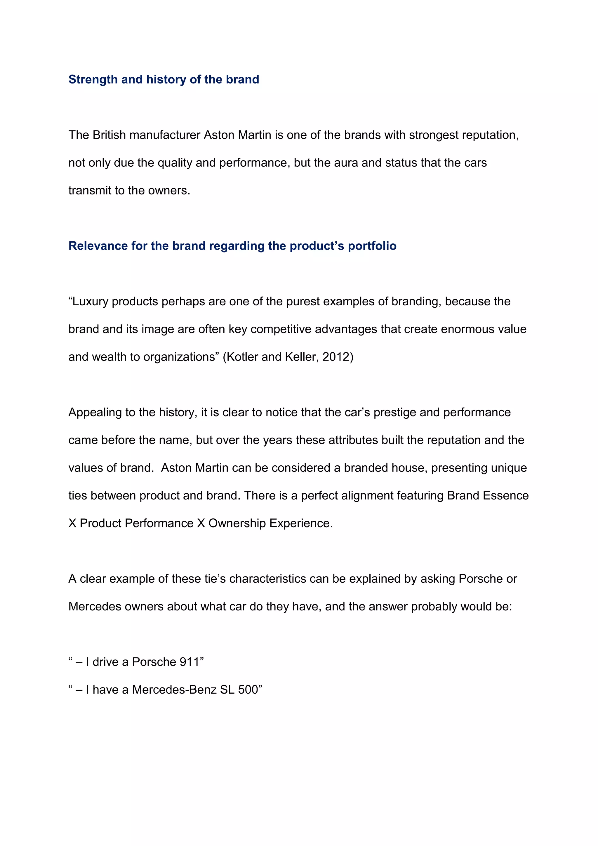 Strength and history of the brand
The British manufacturer Aston Martin is one of the brands with strongest reputation,
not only due the quality and performance, but the aura and status that the cars
transmit to the owners.
Relevance for the brand regarding the product’s portfolio
“Luxury products perhaps are one of the purest examples of branding, because the
brand and its image are often key competitive advantages that create enormous value
and wealth to organizations” (Kotler and Keller, 2012)
Appealing to the history, it is clear to notice that the car‟s prestige and performance
came before the name, but over the years these attributes built the reputation and the
values of brand. Aston Martin can be considered a branded house, presenting unique
ties between product and brand. There is a perfect alignment featuring Brand Essence
X Product Performance X Ownership Experience.
A clear example of these tie‟s characteristics can be explained by asking Porsche or
Mercedes owners about what car do they have, and the answer probably would be:
“ – I drive a Porsche 911”
“ – I have a Mercedes-Benz SL 500”
 
