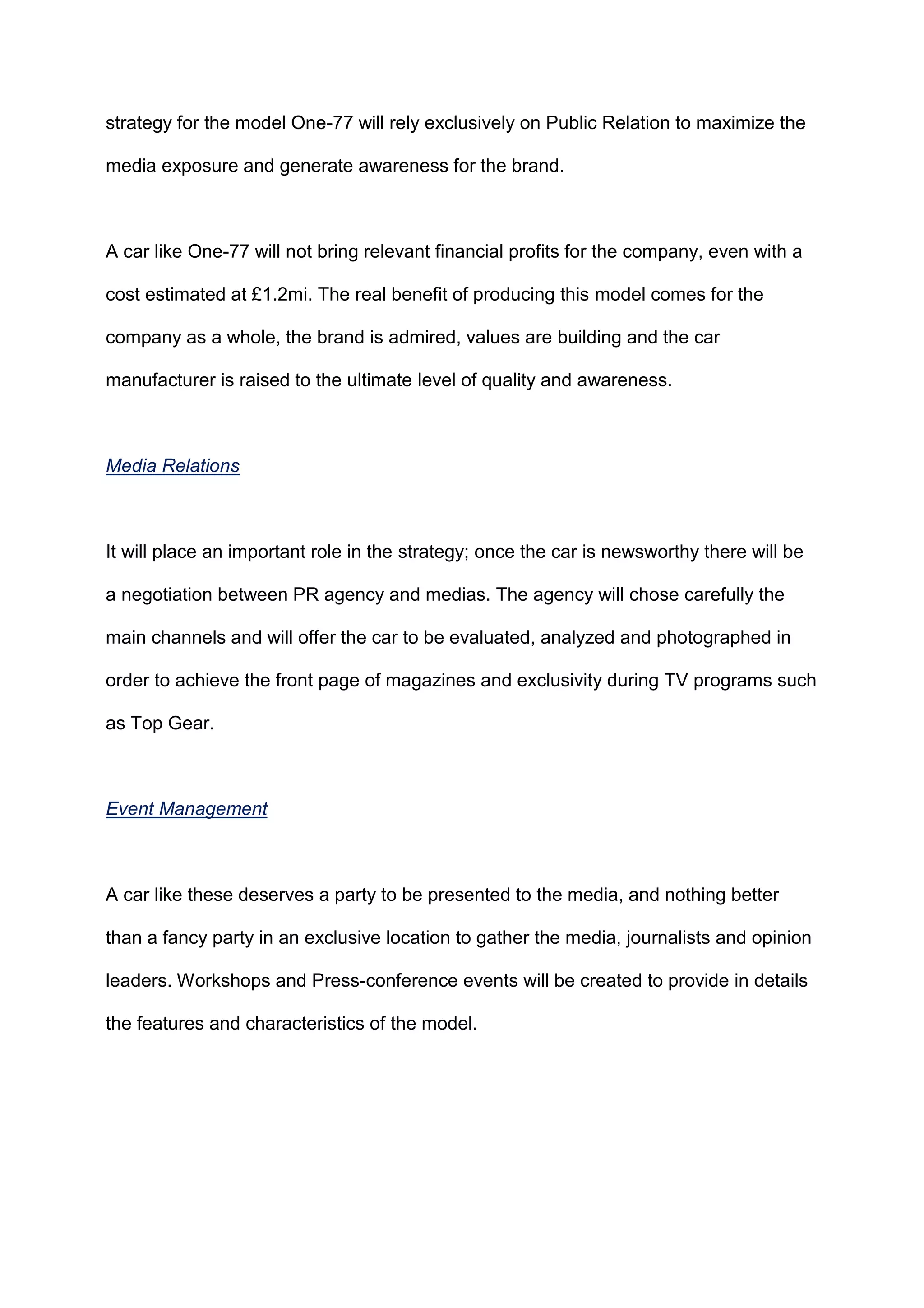 strategy for the model One-77 will rely exclusively on Public Relation to maximize the
media exposure and generate awareness for the brand.
A car like One-77 will not bring relevant financial profits for the company, even with a
cost estimated at £1.2mi. The real benefit of producing this model comes for the
company as a whole, the brand is admired, values are building and the car
manufacturer is raised to the ultimate level of quality and awareness.
Media Relations
It will place an important role in the strategy; once the car is newsworthy there will be
a negotiation between PR agency and medias. The agency will chose carefully the
main channels and will offer the car to be evaluated, analyzed and photographed in
order to achieve the front page of magazines and exclusivity during TV programs such
as Top Gear.
Event Management
A car like these deserves a party to be presented to the media, and nothing better
than a fancy party in an exclusive location to gather the media, journalists and opinion
leaders. Workshops and Press-conference events will be created to provide in details
the features and characteristics of the model.
 