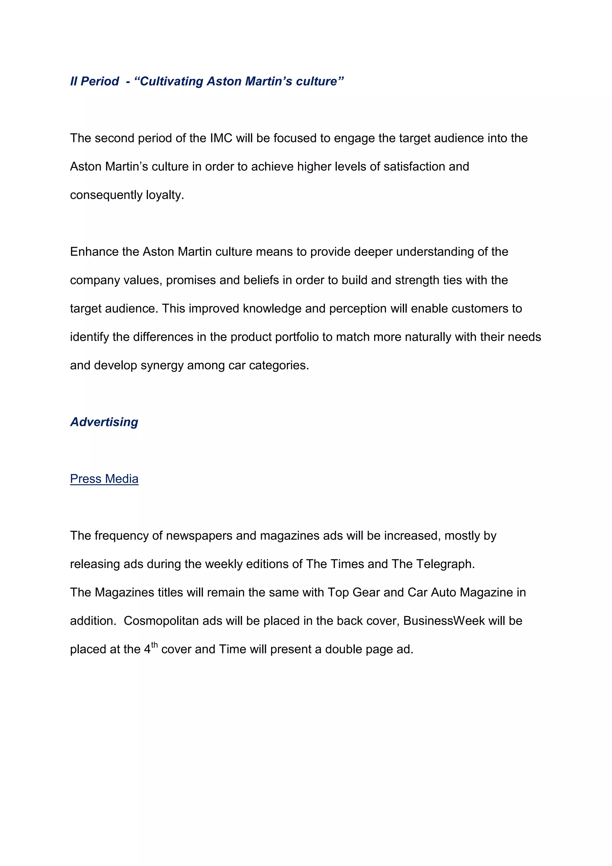 II Period - “Cultivating Aston Martin’s culture”
The second period of the IMC will be focused to engage the target audience into the
Aston Martin‟s culture in order to achieve higher levels of satisfaction and
consequently loyalty.
Enhance the Aston Martin culture means to provide deeper understanding of the
company values, promises and beliefs in order to build and strength ties with the
target audience. This improved knowledge and perception will enable customers to
identify the differences in the product portfolio to match more naturally with their needs
and develop synergy among car categories.
Advertising
Press Media
The frequency of newspapers and magazines ads will be increased, mostly by
releasing ads during the weekly editions of The Times and The Telegraph.
The Magazines titles will remain the same with Top Gear and Car Auto Magazine in
addition. Cosmopolitan ads will be placed in the back cover, BusinessWeek will be
placed at the 4th
cover and Time will present a double page ad.
 