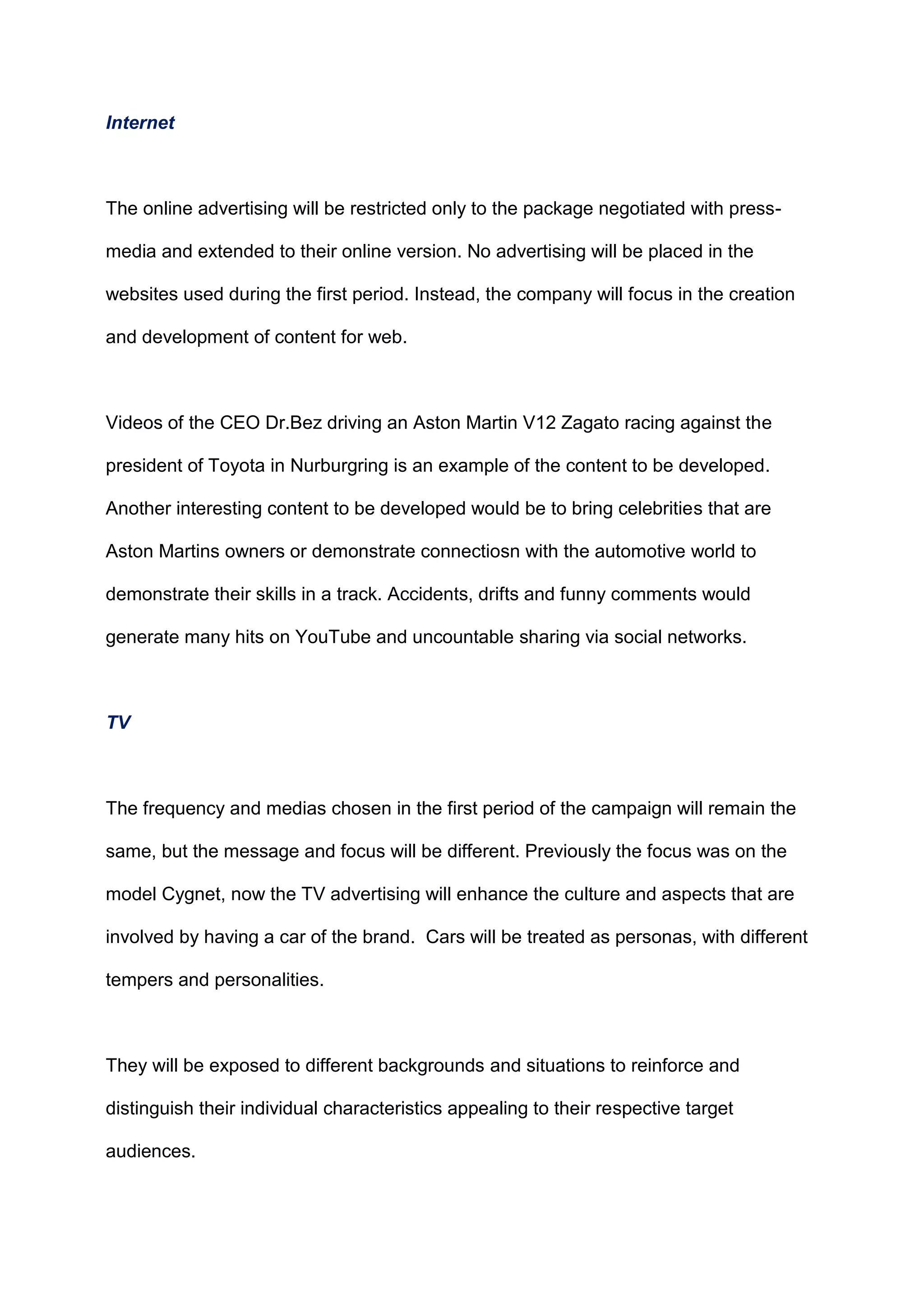 Internet
The online advertising will be restricted only to the package negotiated with press-
media and extended to their online version. No advertising will be placed in the
websites used during the first period. Instead, the company will focus in the creation
and development of content for web.
Videos of the CEO Dr.Bez driving an Aston Martin V12 Zagato racing against the
president of Toyota in Nurburgring is an example of the content to be developed.
Another interesting content to be developed would be to bring celebrities that are
Aston Martins owners or demonstrate connectiosn with the automotive world to
demonstrate their skills in a track. Accidents, drifts and funny comments would
generate many hits on YouTube and uncountable sharing via social networks.
TV
The frequency and medias chosen in the first period of the campaign will remain the
same, but the message and focus will be different. Previously the focus was on the
model Cygnet, now the TV advertising will enhance the culture and aspects that are
involved by having a car of the brand. Cars will be treated as personas, with different
tempers and personalities.
They will be exposed to different backgrounds and situations to reinforce and
distinguish their individual characteristics appealing to their respective target
audiences.
 