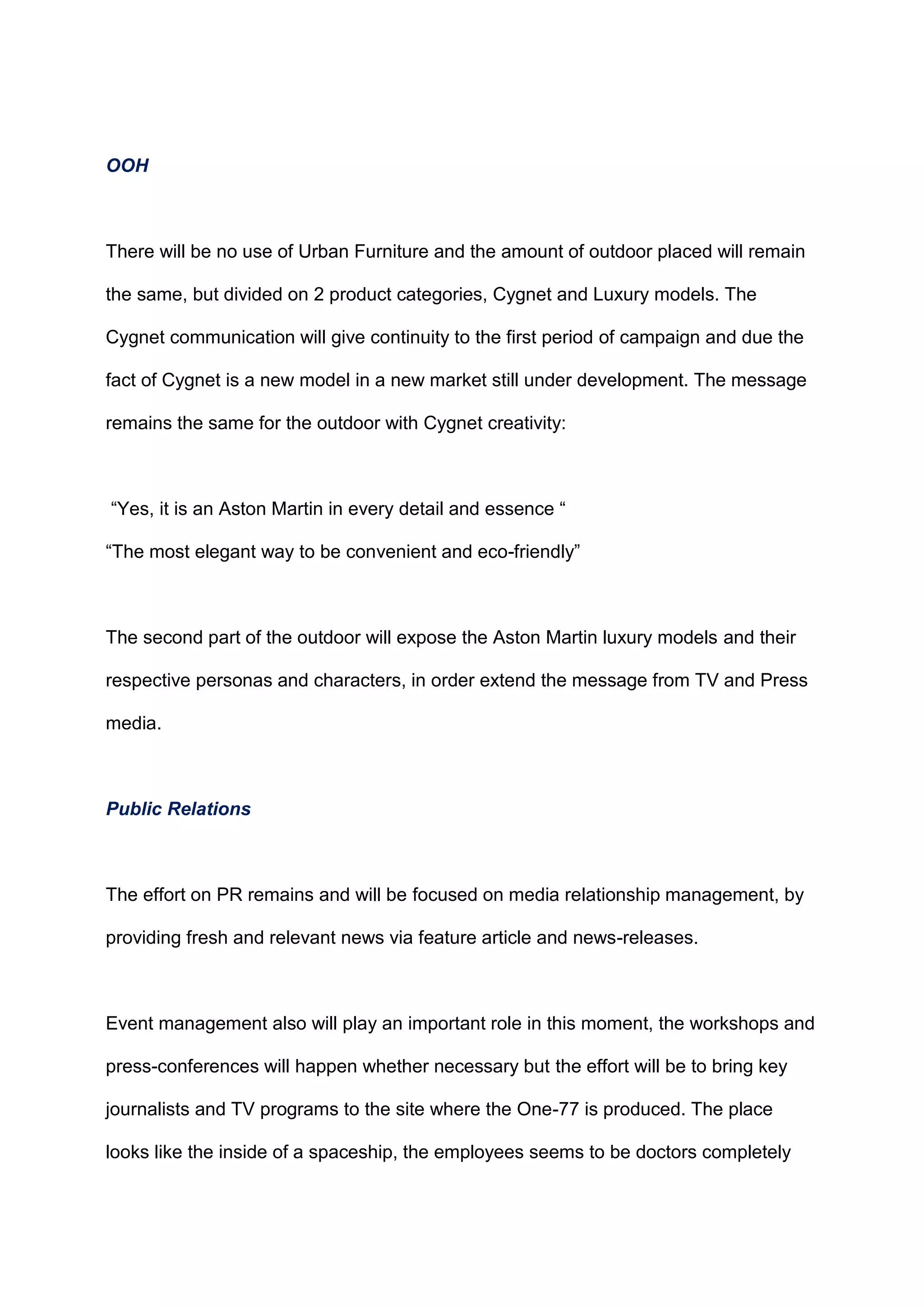 OOH
There will be no use of Urban Furniture and the amount of outdoor placed will remain
the same, but divided on 2 product categories, Cygnet and Luxury models. The
Cygnet communication will give continuity to the first period of campaign and due the
fact of Cygnet is a new model in a new market still under development. The message
remains the same for the outdoor with Cygnet creativity:
“Yes, it is an Aston Martin in every detail and essence “
“The most elegant way to be convenient and eco-friendly”
The second part of the outdoor will expose the Aston Martin luxury models and their
respective personas and characters, in order extend the message from TV and Press
media.
Public Relations
The effort on PR remains and will be focused on media relationship management, by
providing fresh and relevant news via feature article and news-releases.
Event management also will play an important role in this moment, the workshops and
press-conferences will happen whether necessary but the effort will be to bring key
journalists and TV programs to the site where the One-77 is produced. The place
looks like the inside of a spaceship, the employees seems to be doctors completely
 