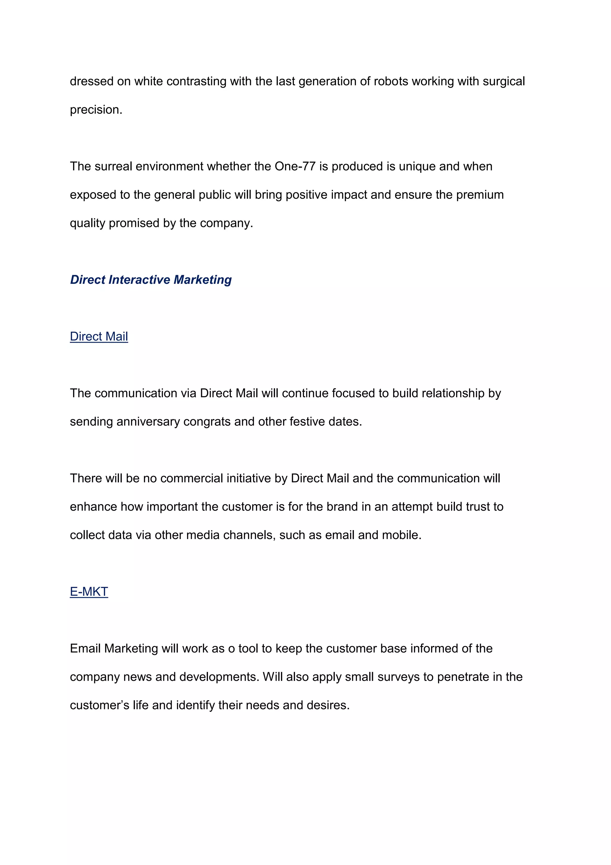dressed on white contrasting with the last generation of robots working with surgical
precision.
The surreal environment whether the One-77 is produced is unique and when
exposed to the general public will bring positive impact and ensure the premium
quality promised by the company.
Direct Interactive Marketing
Direct Mail
The communication via Direct Mail will continue focused to build relationship by
sending anniversary congrats and other festive dates.
There will be no commercial initiative by Direct Mail and the communication will
enhance how important the customer is for the brand in an attempt build trust to
collect data via other media channels, such as email and mobile.
E-MKT
Email Marketing will work as o tool to keep the customer base informed of the
company news and developments. Will also apply small surveys to penetrate in the
customer‟s life and identify their needs and desires.
 