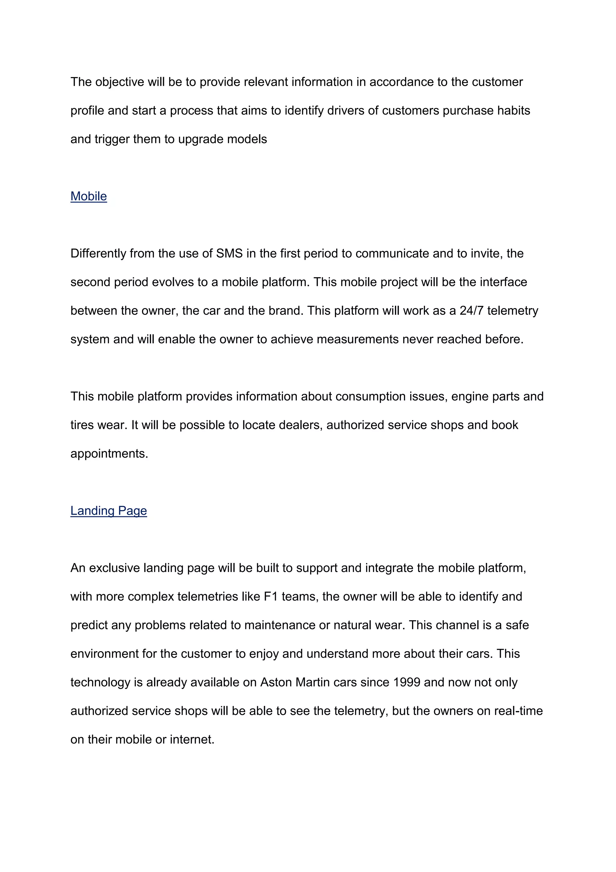 The objective will be to provide relevant information in accordance to the customer
profile and start a process that aims to identify drivers of customers purchase habits
and trigger them to upgrade models
Mobile
Differently from the use of SMS in the first period to communicate and to invite, the
second period evolves to a mobile platform. This mobile project will be the interface
between the owner, the car and the brand. This platform will work as a 24/7 telemetry
system and will enable the owner to achieve measurements never reached before.
This mobile platform provides information about consumption issues, engine parts and
tires wear. It will be possible to locate dealers, authorized service shops and book
appointments.
Landing Page
An exclusive landing page will be built to support and integrate the mobile platform,
with more complex telemetries like F1 teams, the owner will be able to identify and
predict any problems related to maintenance or natural wear. This channel is a safe
environment for the customer to enjoy and understand more about their cars. This
technology is already available on Aston Martin cars since 1999 and now not only
authorized service shops will be able to see the telemetry, but the owners on real-time
on their mobile or internet.
 