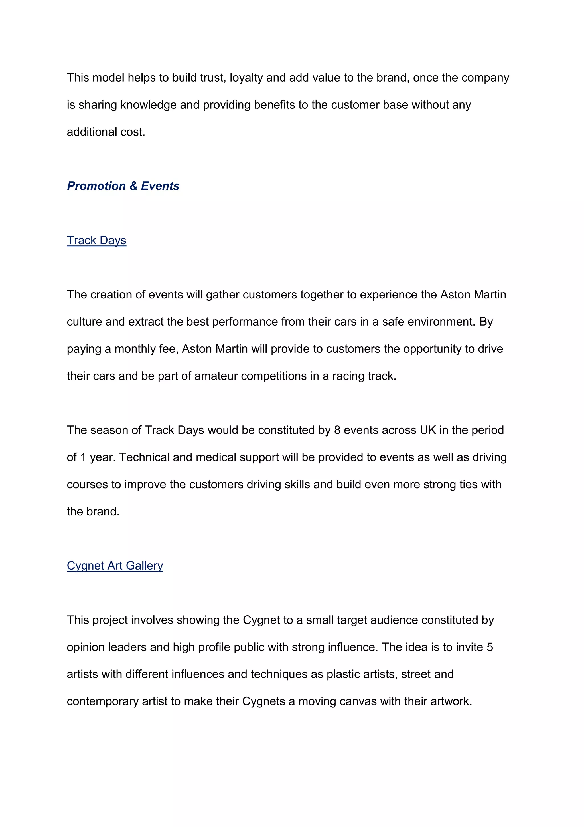 This model helps to build trust, loyalty and add value to the brand, once the company
is sharing knowledge and providing benefits to the customer base without any
additional cost.
Promotion & Events
Track Days
The creation of events will gather customers together to experience the Aston Martin
culture and extract the best performance from their cars in a safe environment. By
paying a monthly fee, Aston Martin will provide to customers the opportunity to drive
their cars and be part of amateur competitions in a racing track.
The season of Track Days would be constituted by 8 events across UK in the period
of 1 year. Technical and medical support will be provided to events as well as driving
courses to improve the customers driving skills and build even more strong ties with
the brand.
Cygnet Art Gallery
This project involves showing the Cygnet to a small target audience constituted by
opinion leaders and high profile public with strong influence. The idea is to invite 5
artists with different influences and techniques as plastic artists, street and
contemporary artist to make their Cygnets a moving canvas with their artwork.
 