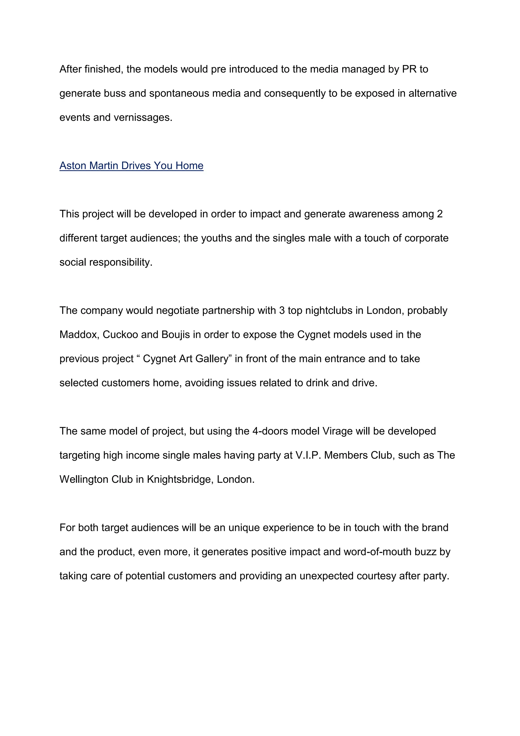After finished, the models would pre introduced to the media managed by PR to
generate buss and spontaneous media and consequently to be exposed in alternative
events and vernissages.
Aston Martin Drives You Home
This project will be developed in order to impact and generate awareness among 2
different target audiences; the youths and the singles male with a touch of corporate
social responsibility.
The company would negotiate partnership with 3 top nightclubs in London, probably
Maddox, Cuckoo and Boujis in order to expose the Cygnet models used in the
previous project “ Cygnet Art Gallery” in front of the main entrance and to take
selected customers home, avoiding issues related to drink and drive.
The same model of project, but using the 4-doors model Virage will be developed
targeting high income single males having party at V.I.P. Members Club, such as The
Wellington Club in Knightsbridge, London.
For both target audiences will be an unique experience to be in touch with the brand
and the product, even more, it generates positive impact and word-of-mouth buzz by
taking care of potential customers and providing an unexpected courtesy after party.
 