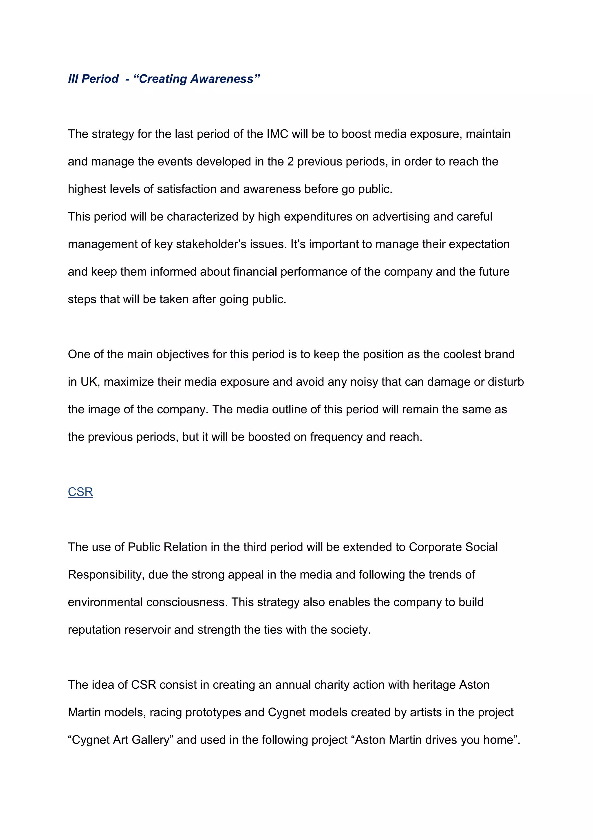 III Period - “Creating Awareness”
The strategy for the last period of the IMC will be to boost media exposure, maintain
and manage the events developed in the 2 previous periods, in order to reach the
highest levels of satisfaction and awareness before go public.
This period will be characterized by high expenditures on advertising and careful
management of key stakeholder‟s issues. It‟s important to manage their expectation
and keep them informed about financial performance of the company and the future
steps that will be taken after going public.
One of the main objectives for this period is to keep the position as the coolest brand
in UK, maximize their media exposure and avoid any noisy that can damage or disturb
the image of the company. The media outline of this period will remain the same as
the previous periods, but it will be boosted on frequency and reach.
CSR
The use of Public Relation in the third period will be extended to Corporate Social
Responsibility, due the strong appeal in the media and following the trends of
environmental consciousness. This strategy also enables the company to build
reputation reservoir and strength the ties with the society.
The idea of CSR consist in creating an annual charity action with heritage Aston
Martin models, racing prototypes and Cygnet models created by artists in the project
“Cygnet Art Gallery” and used in the following project “Aston Martin drives you home”.
 