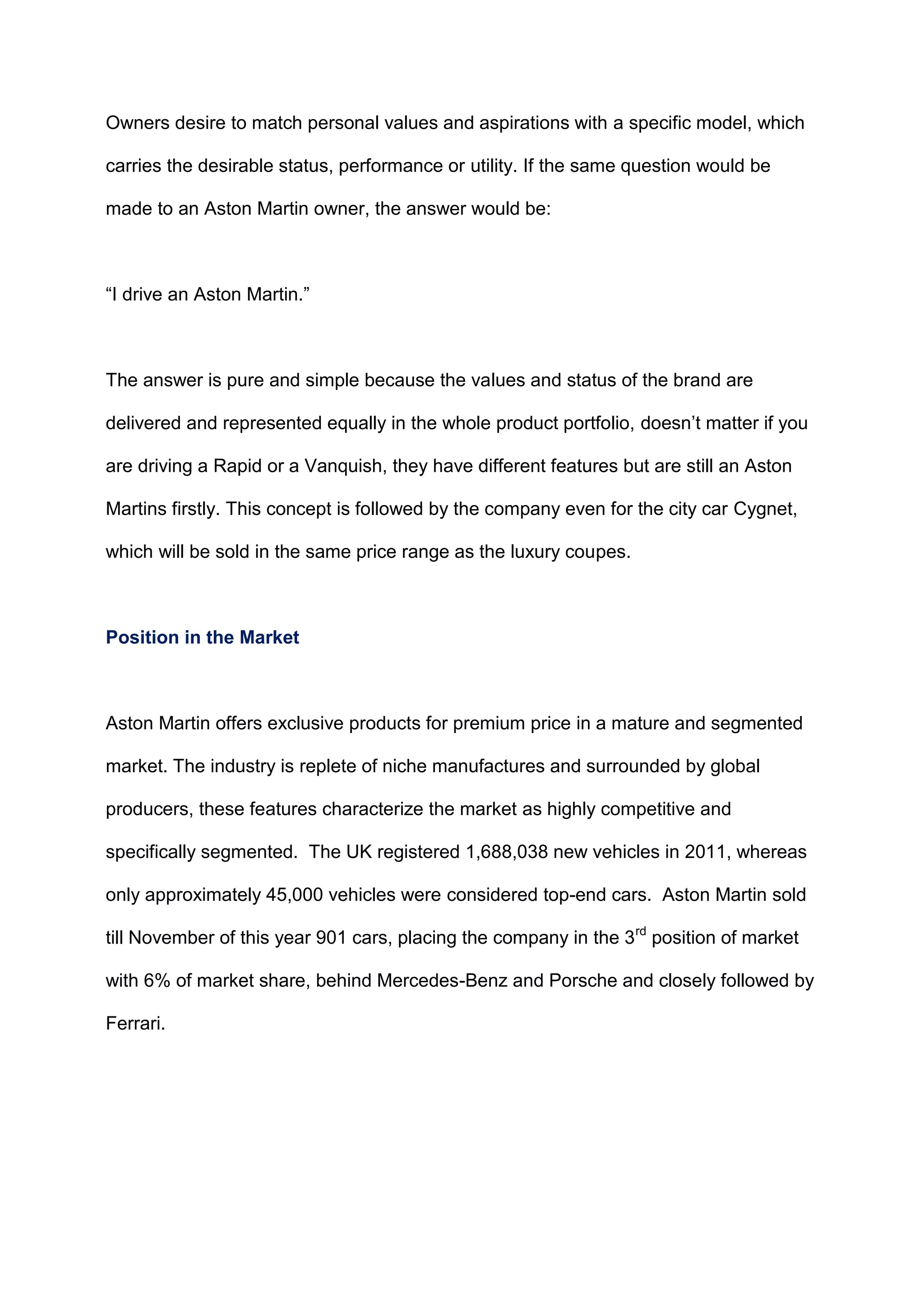 Owners desire to match personal values and aspirations with a specific model, which
carries the desirable status, performance or utility. If the same question would be
made to an Aston Martin owner, the answer would be:
“I drive an Aston Martin.”
The answer is pure and simple because the values and status of the brand are
delivered and represented equally in the whole product portfolio, doesn‟t matter if you
are driving a Rapid or a Vanquish, they have different features but are still an Aston
Martins firstly. This concept is followed by the company even for the city car Cygnet,
which will be sold in the same price range as the luxury coupes.
Position in the Market
Aston Martin offers exclusive products for premium price in a mature and segmented
market. The industry is replete of niche manufactures and surrounded by global
producers, these features characterize the market as highly competitive and
specifically segmented. The UK registered 1,688,038 new vehicles in 2011, whereas
only approximately 45,000 vehicles were considered top-end cars. Aston Martin sold
till November of this year 901 cars, placing the company in the 3rd
position of market
with 6% of market share, behind Mercedes-Benz and Porsche and closely followed by
Ferrari.
 
