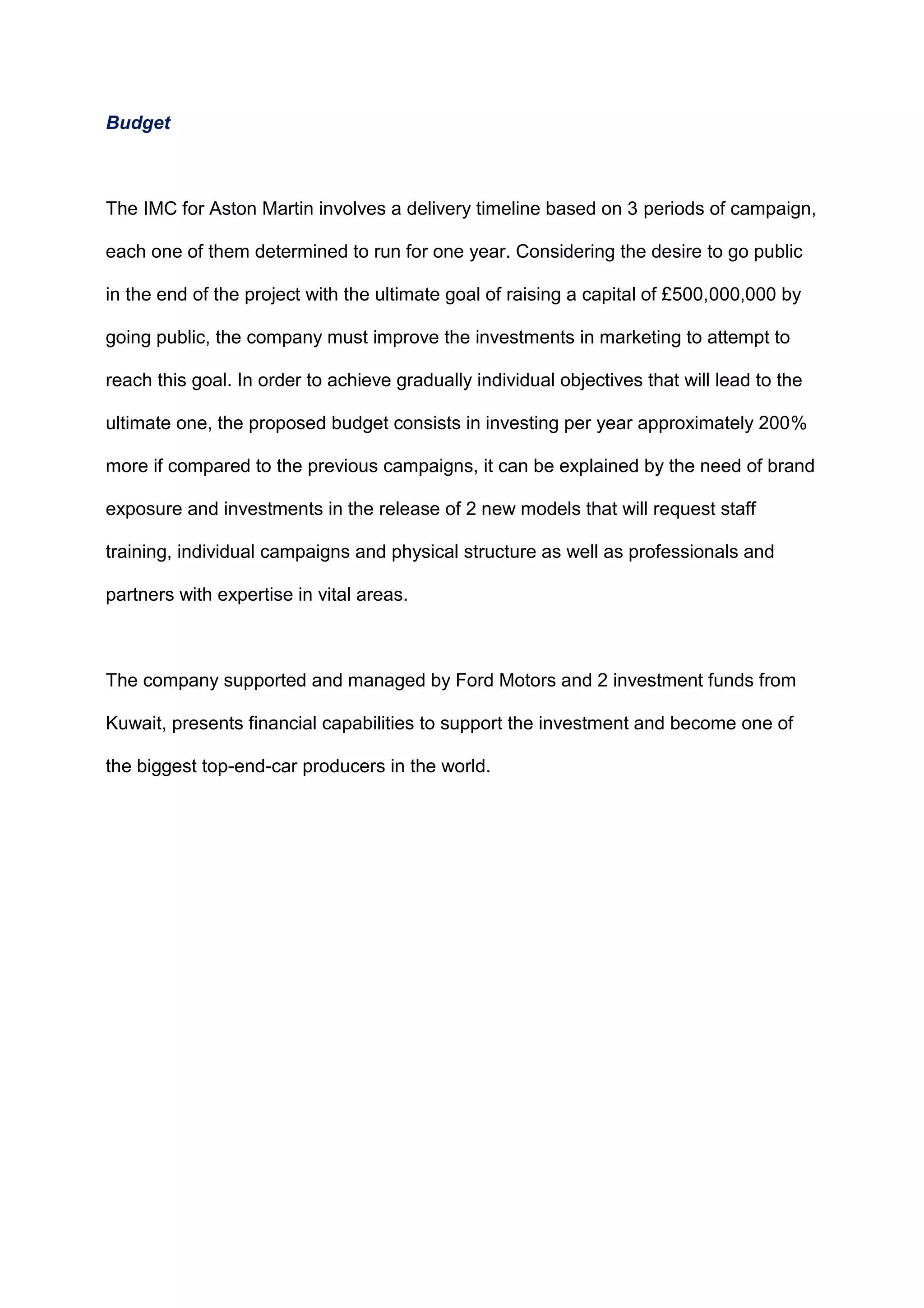 Budget
The IMC for Aston Martin involves a delivery timeline based on 3 periods of campaign,
each one of them determined to run for one year. Considering the desire to go public
in the end of the project with the ultimate goal of raising a capital of £500,000,000 by
going public, the company must improve the investments in marketing to attempt to
reach this goal. In order to achieve gradually individual objectives that will lead to the
ultimate one, the proposed budget consists in investing per year approximately 200%
more if compared to the previous campaigns, it can be explained by the need of brand
exposure and investments in the release of 2 new models that will request staff
training, individual campaigns and physical structure as well as professionals and
partners with expertise in vital areas.
The company supported and managed by Ford Motors and 2 investment funds from
Kuwait, presents financial capabilities to support the investment and become one of
the biggest top-end-car producers in the world.
 