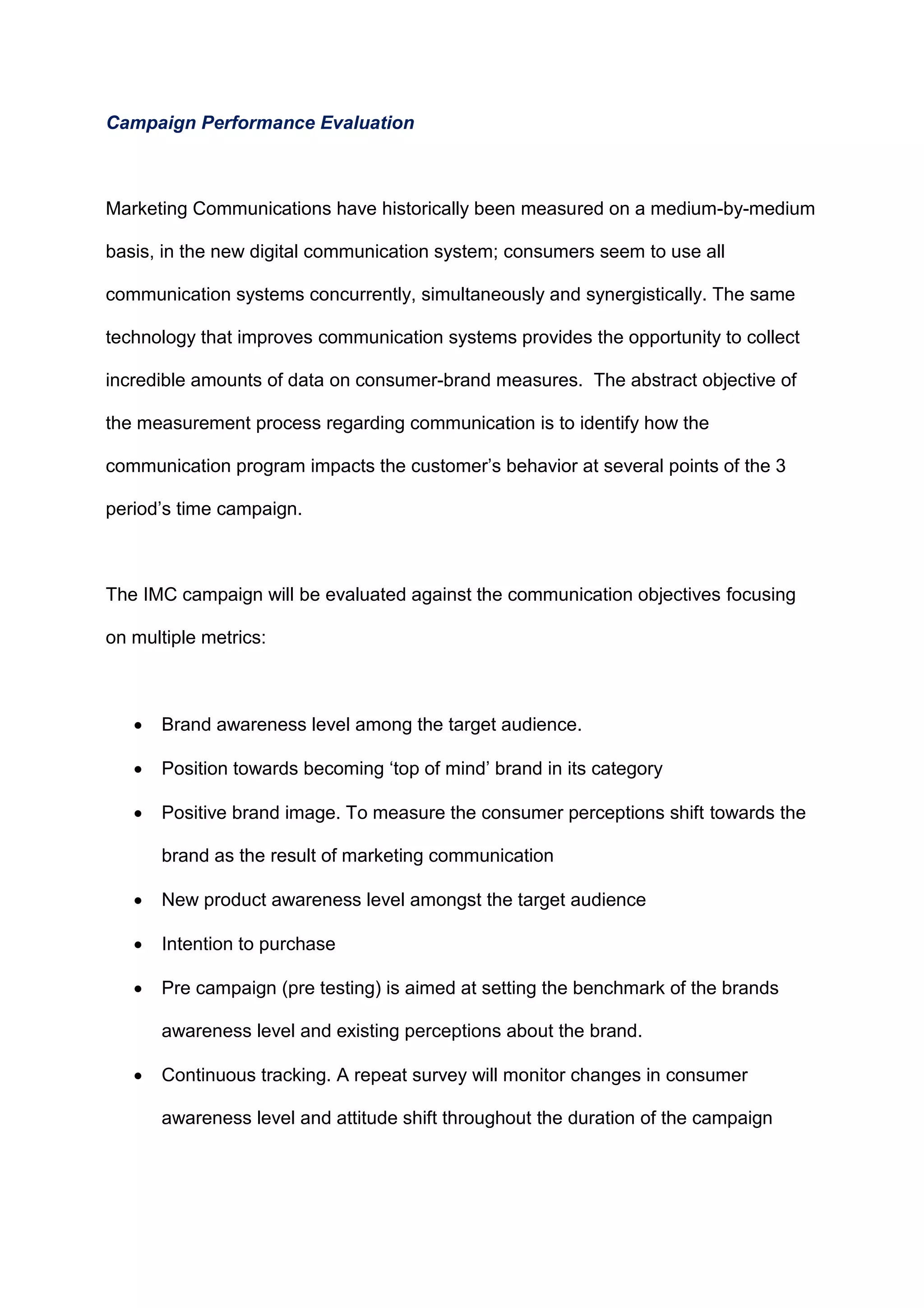 Campaign Performance Evaluation
Marketing Communications have historically been measured on a medium-by-medium
basis, in the new digital communication system; consumers seem to use all
communication systems concurrently, simultaneously and synergistically. The same
technology that improves communication systems provides the opportunity to collect
incredible amounts of data on consumer-brand measures. The abstract objective of
the measurement process regarding communication is to identify how the
communication program impacts the customer‟s behavior at several points of the 3
period‟s time campaign.
The IMC campaign will be evaluated against the communication objectives focusing
on multiple metrics:
 Brand awareness level among the target audience.
 Position towards becoming „top of mind‟ brand in its category
 Positive brand image. To measure the consumer perceptions shift towards the
brand as the result of marketing communication
 New product awareness level amongst the target audience
 Intention to purchase
 Pre campaign (pre testing) is aimed at setting the benchmark of the brands
awareness level and existing perceptions about the brand.
 Continuous tracking. A repeat survey will monitor changes in consumer
awareness level and attitude shift throughout the duration of the campaign
 
