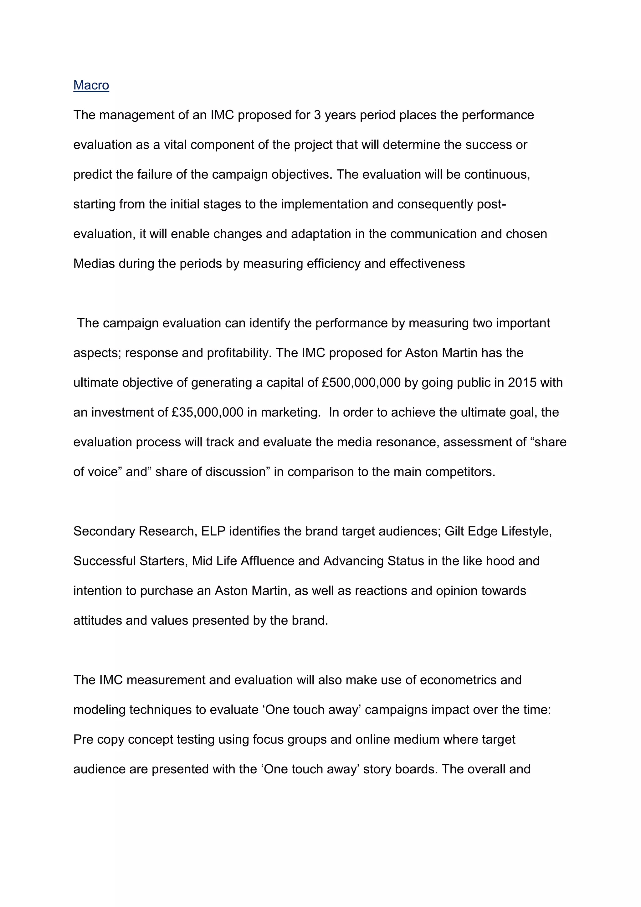 Macro
The management of an IMC proposed for 3 years period places the performance
evaluation as a vital component of the project that will determine the success or
predict the failure of the campaign objectives. The evaluation will be continuous,
starting from the initial stages to the implementation and consequently post-
evaluation, it will enable changes and adaptation in the communication and chosen
Medias during the periods by measuring efficiency and effectiveness
The campaign evaluation can identify the performance by measuring two important
aspects; response and profitability. The IMC proposed for Aston Martin has the
ultimate objective of generating a capital of £500,000,000 by going public in 2015 with
an investment of £35,000,000 in marketing. In order to achieve the ultimate goal, the
evaluation process will track and evaluate the media resonance, assessment of “share
of voice” and” share of discussion” in comparison to the main competitors.
Secondary Research, ELP identifies the brand target audiences; Gilt Edge Lifestyle,
Successful Starters, Mid Life Affluence and Advancing Status in the like hood and
intention to purchase an Aston Martin, as well as reactions and opinion towards
attitudes and values presented by the brand.
The IMC measurement and evaluation will also make use of econometrics and
modeling techniques to evaluate „One touch away‟ campaigns impact over the time:
Pre copy concept testing using focus groups and online medium where target
audience are presented with the „One touch away‟ story boards. The overall and
 