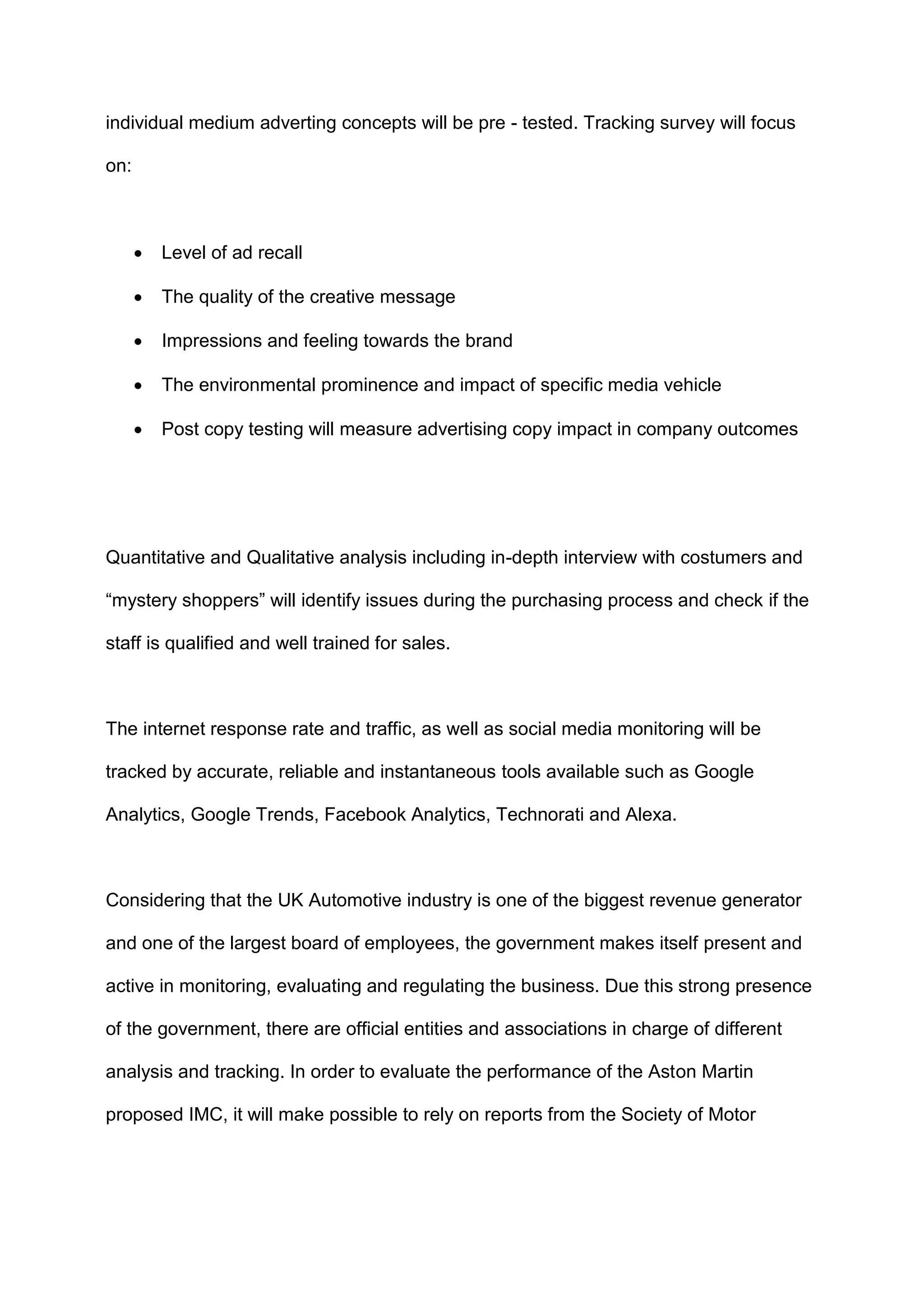 individual medium adverting concepts will be pre - tested. Tracking survey will focus
on:
 Level of ad recall
 The quality of the creative message
 Impressions and feeling towards the brand
 The environmental prominence and impact of specific media vehicle
 Post copy testing will measure advertising copy impact in company outcomes
Quantitative and Qualitative analysis including in-depth interview with costumers and
“mystery shoppers” will identify issues during the purchasing process and check if the
staff is qualified and well trained for sales.
The internet response rate and traffic, as well as social media monitoring will be
tracked by accurate, reliable and instantaneous tools available such as Google
Analytics, Google Trends, Facebook Analytics, Technorati and Alexa.
Considering that the UK Automotive industry is one of the biggest revenue generator
and one of the largest board of employees, the government makes itself present and
active in monitoring, evaluating and regulating the business. Due this strong presence
of the government, there are official entities and associations in charge of different
analysis and tracking. In order to evaluate the performance of the Aston Martin
proposed IMC, it will make possible to rely on reports from the Society of Motor
 