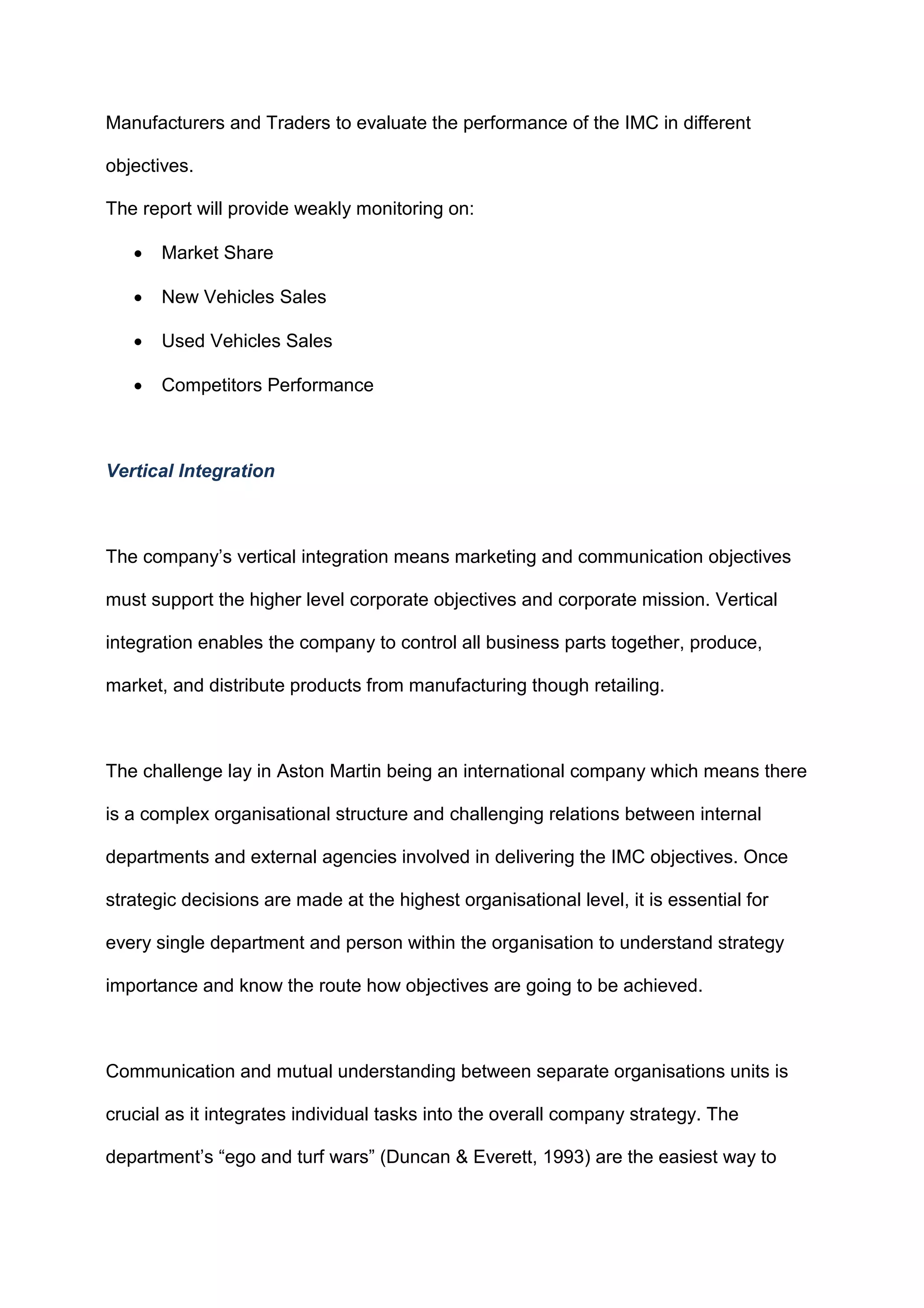 Manufacturers and Traders to evaluate the performance of the IMC in different
objectives.
The report will provide weakly monitoring on:
 Market Share
 New Vehicles Sales
 Used Vehicles Sales
 Competitors Performance
Vertical Integration
The company‟s vertical integration means marketing and communication objectives
must support the higher level corporate objectives and corporate mission. Vertical
integration enables the company to control all business parts together, produce,
market, and distribute products from manufacturing though retailing.
The challenge lay in Aston Martin being an international company which means there
is a complex organisational structure and challenging relations between internal
departments and external agencies involved in delivering the IMC objectives. Once
strategic decisions are made at the highest organisational level, it is essential for
every single department and person within the organisation to understand strategy
importance and know the route how objectives are going to be achieved.
Communication and mutual understanding between separate organisations units is
crucial as it integrates individual tasks into the overall company strategy. The
department‟s “ego and turf wars” (Duncan & Everett, 1993) are the easiest way to
 
