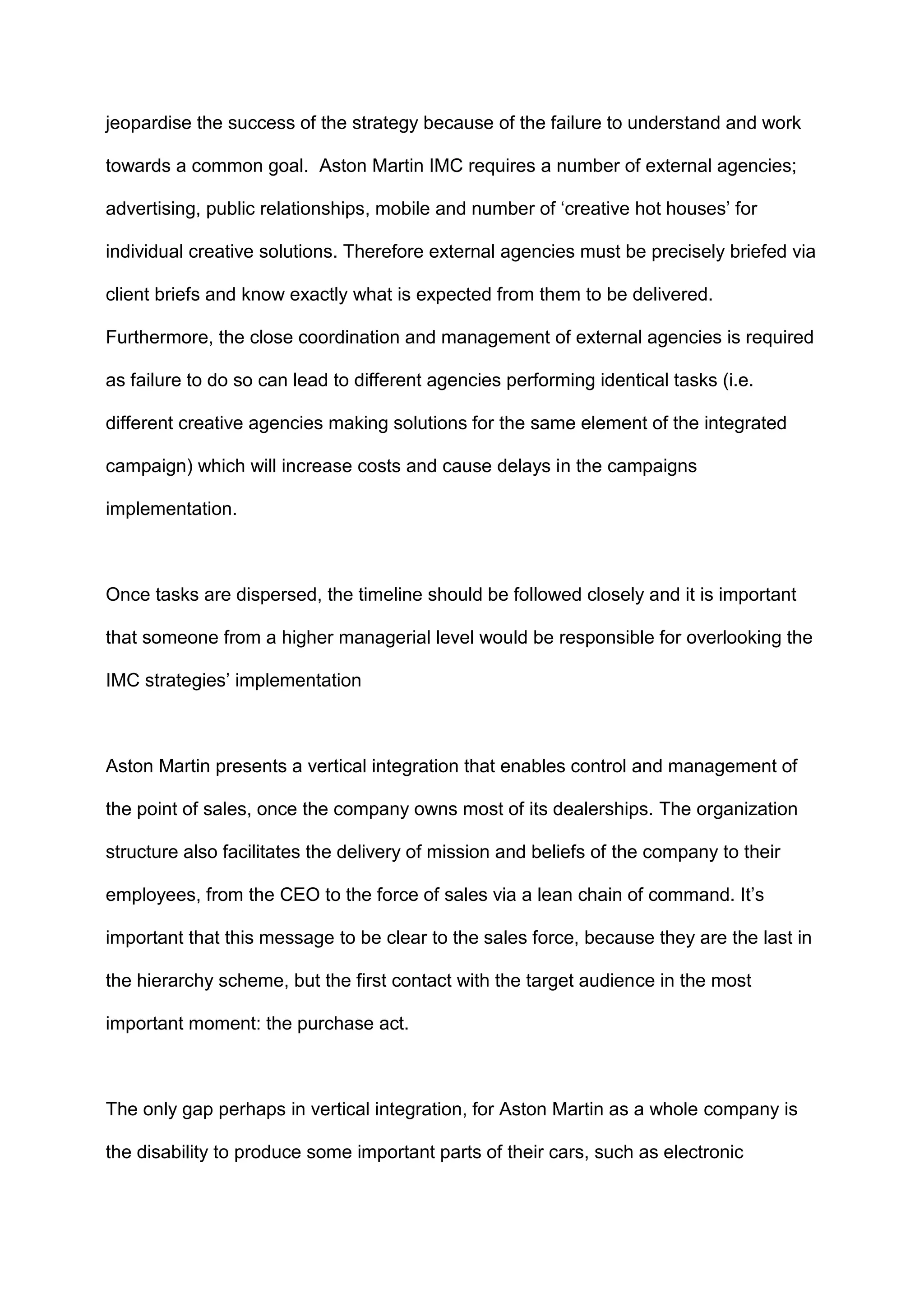 jeopardise the success of the strategy because of the failure to understand and work
towards a common goal. Aston Martin IMC requires a number of external agencies;
advertising, public relationships, mobile and number of „creative hot houses‟ for
individual creative solutions. Therefore external agencies must be precisely briefed via
client briefs and know exactly what is expected from them to be delivered.
Furthermore, the close coordination and management of external agencies is required
as failure to do so can lead to different agencies performing identical tasks (i.e.
different creative agencies making solutions for the same element of the integrated
campaign) which will increase costs and cause delays in the campaigns
implementation.
Once tasks are dispersed, the timeline should be followed closely and it is important
that someone from a higher managerial level would be responsible for overlooking the
IMC strategies‟ implementation
Aston Martin presents a vertical integration that enables control and management of
the point of sales, once the company owns most of its dealerships. The organization
structure also facilitates the delivery of mission and beliefs of the company to their
employees, from the CEO to the force of sales via a lean chain of command. It‟s
important that this message to be clear to the sales force, because they are the last in
the hierarchy scheme, but the first contact with the target audience in the most
important moment: the purchase act.
The only gap perhaps in vertical integration, for Aston Martin as a whole company is
the disability to produce some important parts of their cars, such as electronic
 
