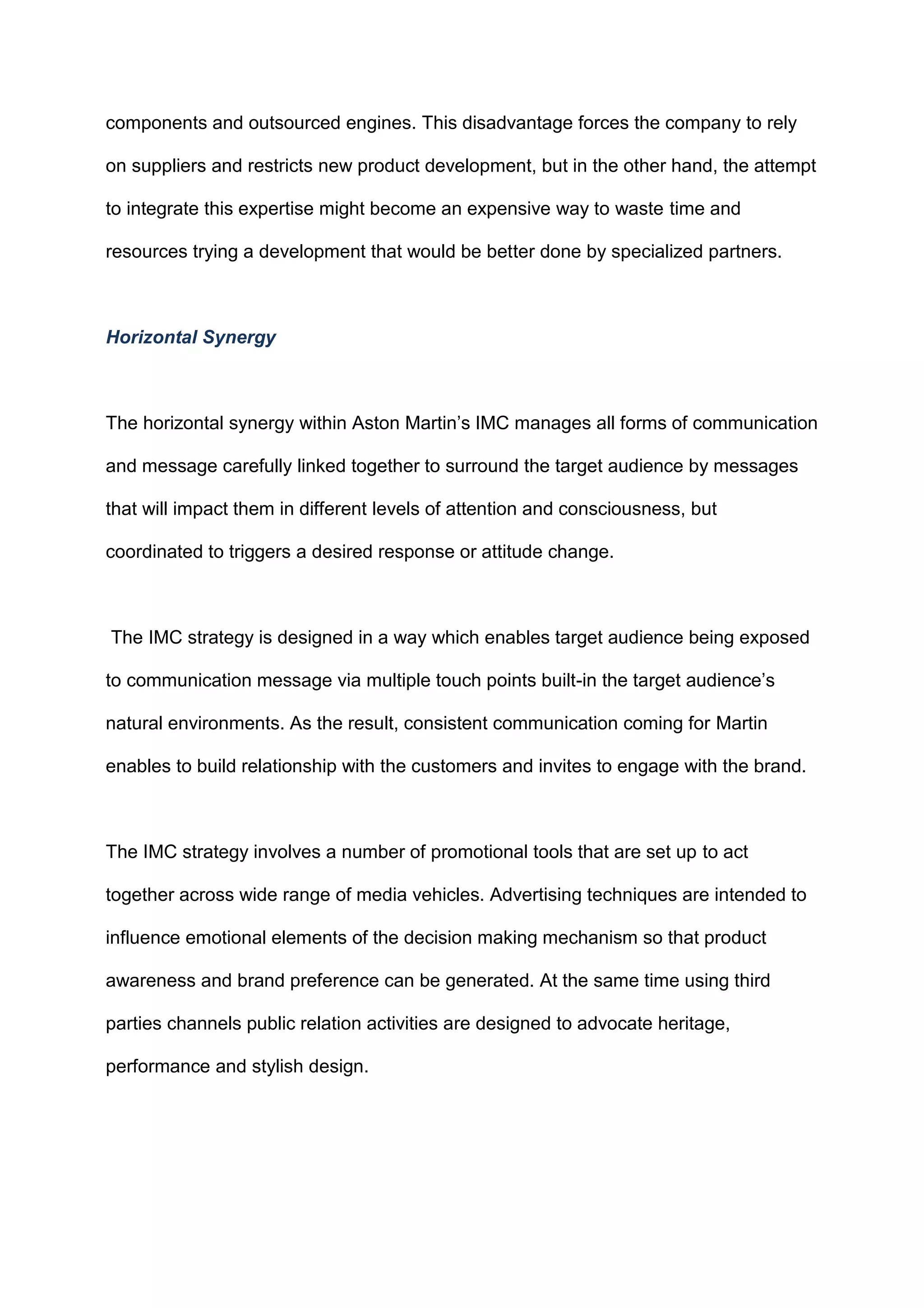 components and outsourced engines. This disadvantage forces the company to rely
on suppliers and restricts new product development, but in the other hand, the attempt
to integrate this expertise might become an expensive way to waste time and
resources trying a development that would be better done by specialized partners.
Horizontal Synergy
The horizontal synergy within Aston Martin‟s IMC manages all forms of communication
and message carefully linked together to surround the target audience by messages
that will impact them in different levels of attention and consciousness, but
coordinated to triggers a desired response or attitude change.
The IMC strategy is designed in a way which enables target audience being exposed
to communication message via multiple touch points built-in the target audience‟s
natural environments. As the result, consistent communication coming for Martin
enables to build relationship with the customers and invites to engage with the brand.
The IMC strategy involves a number of promotional tools that are set up to act
together across wide range of media vehicles. Advertising techniques are intended to
influence emotional elements of the decision making mechanism so that product
awareness and brand preference can be generated. At the same time using third
parties channels public relation activities are designed to advocate heritage,
performance and stylish design.
 