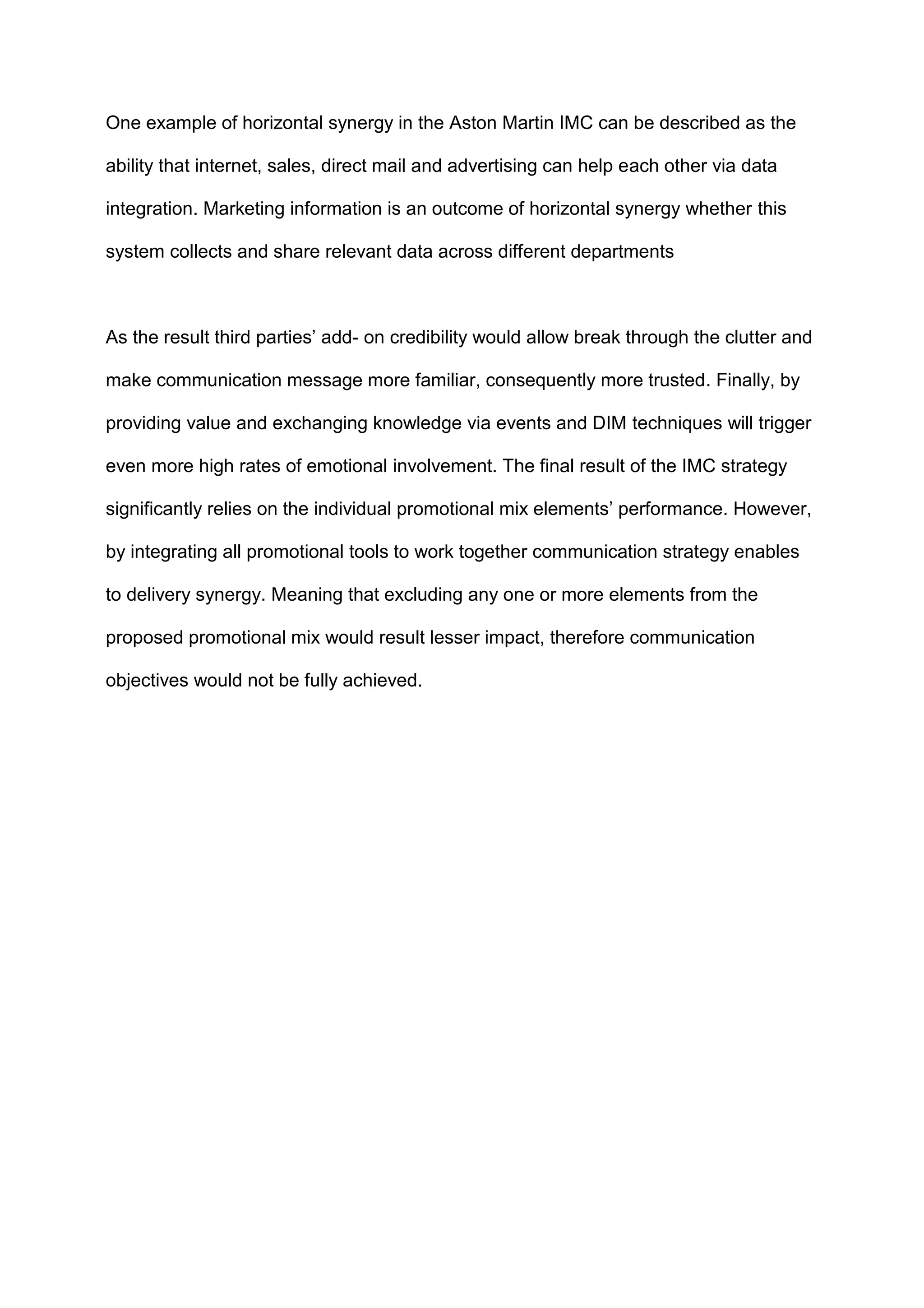 One example of horizontal synergy in the Aston Martin IMC can be described as the
ability that internet, sales, direct mail and advertising can help each other via data
integration. Marketing information is an outcome of horizontal synergy whether this
system collects and share relevant data across different departments
As the result third parties‟ add- on credibility would allow break through the clutter and
make communication message more familiar, consequently more trusted. Finally, by
providing value and exchanging knowledge via events and DIM techniques will trigger
even more high rates of emotional involvement. The final result of the IMC strategy
significantly relies on the individual promotional mix elements‟ performance. However,
by integrating all promotional tools to work together communication strategy enables
to delivery synergy. Meaning that excluding any one or more elements from the
proposed promotional mix would result lesser impact, therefore communication
objectives would not be fully achieved.
 