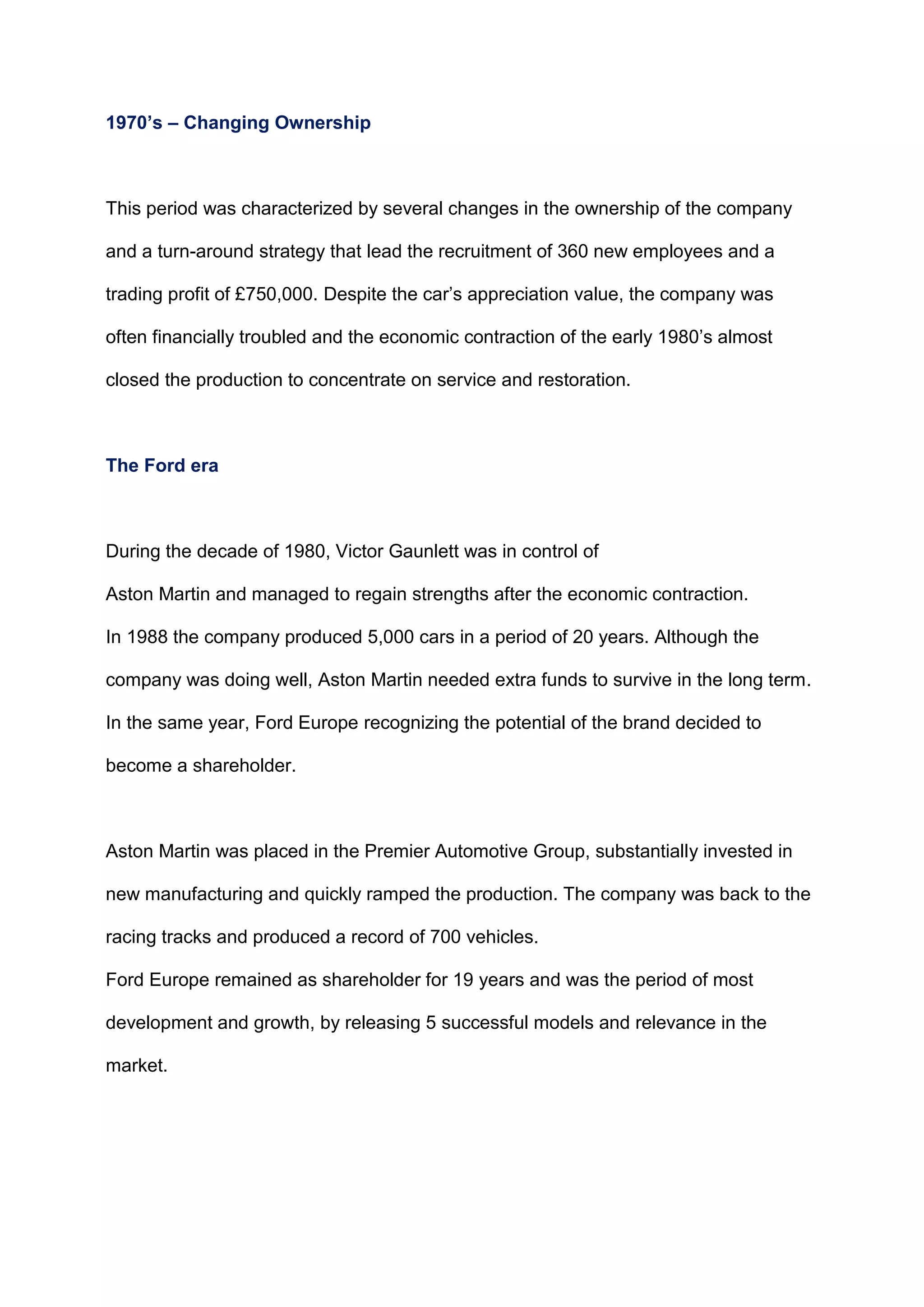 1970’s – Changing Ownership
This period was characterized by several changes in the ownership of the company
and a turn-around strategy that lead the recruitment of 360 new employees and a
trading profit of £750,000. Despite the car‟s appreciation value, the company was
often financially troubled and the economic contraction of the early 1980‟s almost
closed the production to concentrate on service and restoration.
The Ford era
During the decade of 1980, Victor Gaunlett was in control of
Aston Martin and managed to regain strengths after the economic contraction.
In 1988 the company produced 5,000 cars in a period of 20 years. Although the
company was doing well, Aston Martin needed extra funds to survive in the long term.
In the same year, Ford Europe recognizing the potential of the brand decided to
become a shareholder.
Aston Martin was placed in the Premier Automotive Group, substantially invested in
new manufacturing and quickly ramped the production. The company was back to the
racing tracks and produced a record of 700 vehicles.
Ford Europe remained as shareholder for 19 years and was the period of most
development and growth, by releasing 5 successful models and relevance in the
market.
 
