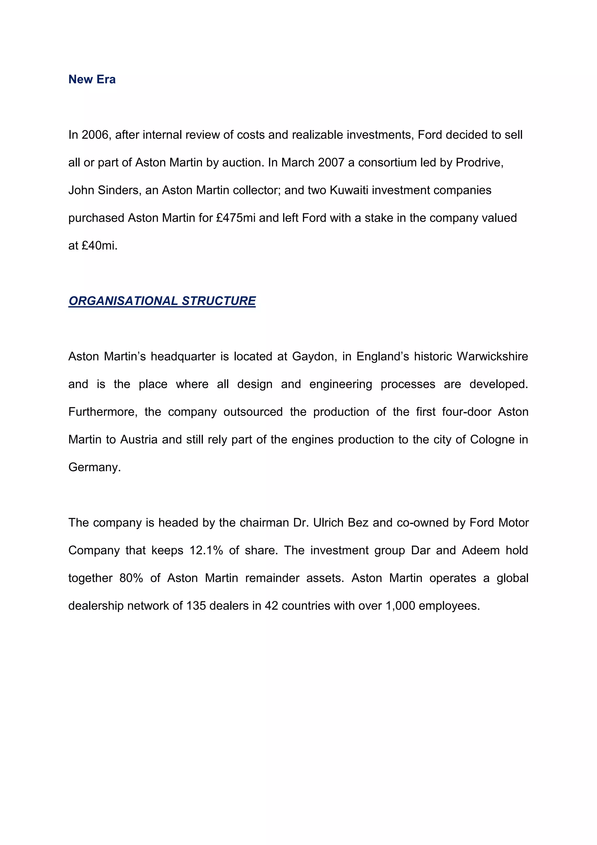 New Era
In 2006, after internal review of costs and realizable investments, Ford decided to sell
all or part of Aston Martin by auction. In March 2007 a consortium led by Prodrive,
John Sinders, an Aston Martin collector; and two Kuwaiti investment companies
purchased Aston Martin for £475mi and left Ford with a stake in the company valued
at £40mi.
ORGANISATIONAL STRUCTURE
Aston Martin‟s headquarter is located at Gaydon, in England‟s historic Warwickshire
and is the place where all design and engineering processes are developed.
Furthermore, the company outsourced the production of the first four-door Aston
Martin to Austria and still rely part of the engines production to the city of Cologne in
Germany.
The company is headed by the chairman Dr. Ulrich Bez and co-owned by Ford Motor
Company that keeps 12.1% of share. The investment group Dar and Adeem hold
together 80% of Aston Martin remainder assets. Aston Martin operates a global
dealership network of 135 dealers in 42 countries with over 1,000 employees.
 