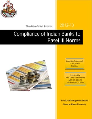 2012-13
Faculty of Management Studies
Banaras Hindu University
Compliance of Indian Banks to
Basel III Norms
Under the Guidance of:
Dr. Raj Kumar
Professor
Submitted By:
Amit Kumar Vishwakarma
MBA (IB): 2011-13
Enrolment No: 306546
Dissertation Project Report on:
 
