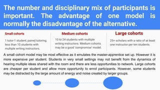 The number and disciplinary mix of participants is
important. The advantage of one model is
normally the disadvantage of the alternative.
Small cohorts
1 tutor-1 student; paired tutoring;
less than 10 students with
multiple writing instructors.
Medium cohorts
10 to 24 students with multiple
writing instructors. Medium cohorts
may be a good ‘compromise’ model.
Large cohorts
25+ scholars with a ratio of at least
one instructor per ten students.
A small cohort model may be most effective as it emulates the master-apprentice set up. However it is
more expensive per student. Students in very small settings may not benefit from the dynamics of
hearing multiple ideas shared with the room and there are less opportunities to network. Large cohorts
are cheaper per student and allow more opportunity to enrol participants. However, some students
may be distracted by the large amount of energy and noise created by larger groups.
 