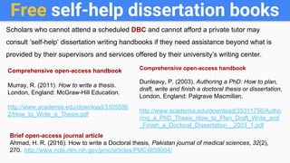 Free self-help dissertation books
Scholars who cannot attend a scheduled DBC and cannot afford a private tutor may
consult ‘self-help’ dissertation writing handbooks if they need assistance beyond what is
provided by their supervisors and services offered by their university’s writing center.
Comprehensive open-access handbook
Murray, R. (2011). How to write a thesis.
London, England: McGraw-Hill Education.
http://www.academia.edu/download/3105596
2/How_to_Write_a_Thesis.pdf
Comprehensive open-access handbook
Dunleavy, P. (2003). Authoring a PhD: How to plan,
draft, write and finish a doctoral thesis or dissertation,
London, England: Palgrave Macmillan.
http://www.academia.edu/download/35311756/Autho
ring_a_PhD_Thesis_How_to_Plan_Draft_Write_and
_Finish_a_Doctoral_Dissertation__2003_1.pdf
Brief open-access journal article
Ahmad, H. R. (2016). How to write a Doctoral thesis, Pakistan journal of medical sciences, 32(2),
270. http://www.ncbi.nlm.nih.gov/pmc/articles/PMC4859004/
 