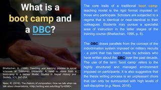 What is a
boot camp and
a DBC?
The core traits of a traditional boot camp
teaching model is the rigid format imposed on
those who participate. Scholars are subjected to a
regime that is identical or near-identical to their
colleagues. Students may pursue a specialist
area of instruction in the latter stages of the
training course (Bhattachan, 1996, p. 8).
Bhattachan, K. (1996), Teaching and learning process in social
sciences at Tribhuvan University: A need to move from a
boot-camp to a bazaar Model, Studies in Nepali History and
Society, 1(1), 247-254.
Ness, R. (2016), The rhetoric of composition: How we talk when we
talk about dissertations, <http://writing.wisc.edu/blog/?p=6580>.
The DBC draws parallels from the concept of the
indoctrination system imposed on military recruits
- a point that has been made by scholars who
have written about the DBC over the past decade.
The use of the term ‘boot camp’ refers to the
highly structured and managed environment
imposed on participants. It is also suggestive that
the thesis writing process is an unpleasant chore
that can only be surmounted with high levels of
self-discipline (e.g. Ness, 2016).
 