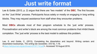 Just write format
Lee & Golde (2013, p. 2) argue that there are “two models” of the DBC. The first focuses
on the “Just Write” process. Participants focus solely or mostly on engaging in long writing
blocks. They may request assistance from staff when they encounter problems.
Most DBCs allocate most of their program schedule to the ‘just write’ process.
Procrastination and writer’s block are among the most common problems that inhibit thesis
completion. The ‘just write’ process is the best model to address this problem.
Lee, S. and Golde, C. (2013), Completing the dissertation and beyond: Writing centers and
dissertation bootcamps, The writing lab newsletter, 37(7-8), 1-16.
<https://wlnjournal.org/archives/v37/37.7-8.pdf>. Accessed 18 August 2016.
 