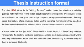 Thesis instruction format
The other DBC format is the “Writing Process” model. Under this structure, a suitably
qualified instructor offers formal tuition about dissertation writing skills. This includes topics
such as how to structure your: manuscript, chapters, paragraphs and sentences. In many
cases, the lecturer offers structured tuition via the workshop format where they stand out
the front and use PowerPoint slides to offer a presentation to around 15 scholars.
In some instances, the ‘just write’, format and the ‘thesis instruction format’ may overlap.
For example, if a doctoral candidate experiences writer’s block during unsupervised writing
time, they may request a tutor to sit with them and offer thesis writing advice that may aid
them to surmount this hurdle.
 