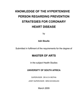 KNOWLEDGE OF THE HYPERTENSIVE
PERSON REGARDING PREVENTION
STRATEGIES FOR CORONARY
HEART DISEASE
by
Adri Boulle
Submitted in fulfilment of the requirements for the degree of
MASTER OF ARTS
in the subject Health Studies
UNIVERSITY OF SOUTH AFRICA
SUPERVISOR: DR A D H BOTHA
JOINT SUPERVISOR: MRS M M MOLEKI
March 2009
 