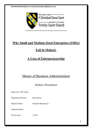 By Ntchindi Mkandawire E: ntchindi.mkandawire@yahoo.co.uk
1
Why Small and Medium Sized Enterprises (SMEs)
Fail In Malawi:
A Case of Entrepreneurship
Master of Business Administration
Module: Dissertation
Supervisor: Jeff Taylor
Programme Director: Adam Burns
Student/Author: Ntchindi Mkandawire
Student Number:
Word Count: 13,542
 