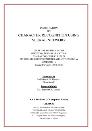 DISSERTATION
ON

CHARACTER RECOGNITION USING
NEURAL NETWORK
IN PARTIAL FULFILLMENT OF
SURVEY ON RESEARCHER’S TOPIC
AS A PART OF CURRICULUM IN
MASTER’S DEGREE IN COMPUTER APPLICATION (M.C.A)
SEMESTER – v
Gujarat University (2010-2011)

Submitted By
Sachinkumar M. Bharadva
Dhara Solanki

Internal Guide
Mr. Sandeep R. Vasant

A.E.S Institute Of Computer Studies
(AESICS)
B++ ACCREDITATION BY NAAC OF UGC
THE AHMEDABAD EDUCATION SOCIETY
(Affiliated to Gujarat University, M.C.A Programme)
H.L. College Campus, P.B. 4206, Navarangpura,
AHMEDABAD - 380009

 