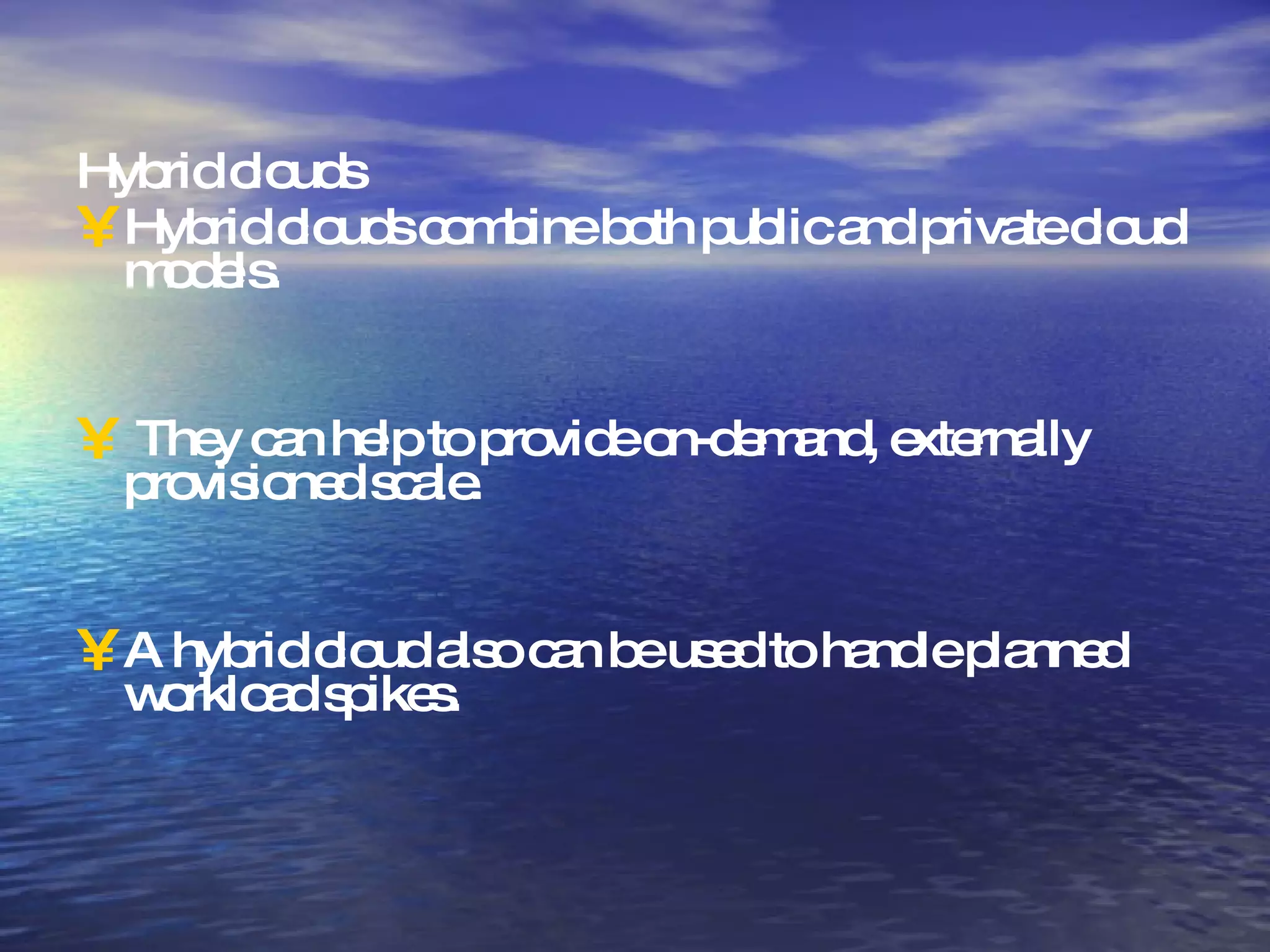 Hybrid clouds Hybrid clouds combine both public and private cloud models. They can help to provide on-demand, externally provisioned scale. A hybrid cloud also can be used to handle planned workload spikes. 