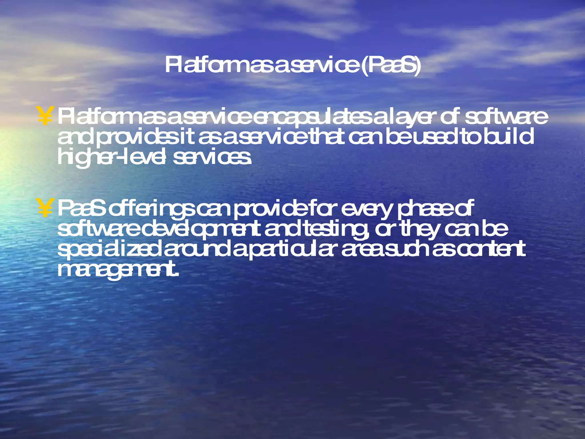 Platform as a service (PaaS) Platform as a service encapsulates a layer of software and provides it as a service that can be used to build higher-level services. PaaS offerings can provide for every phase of software development and testing, or they can be specialized around a particular area such as content management.  