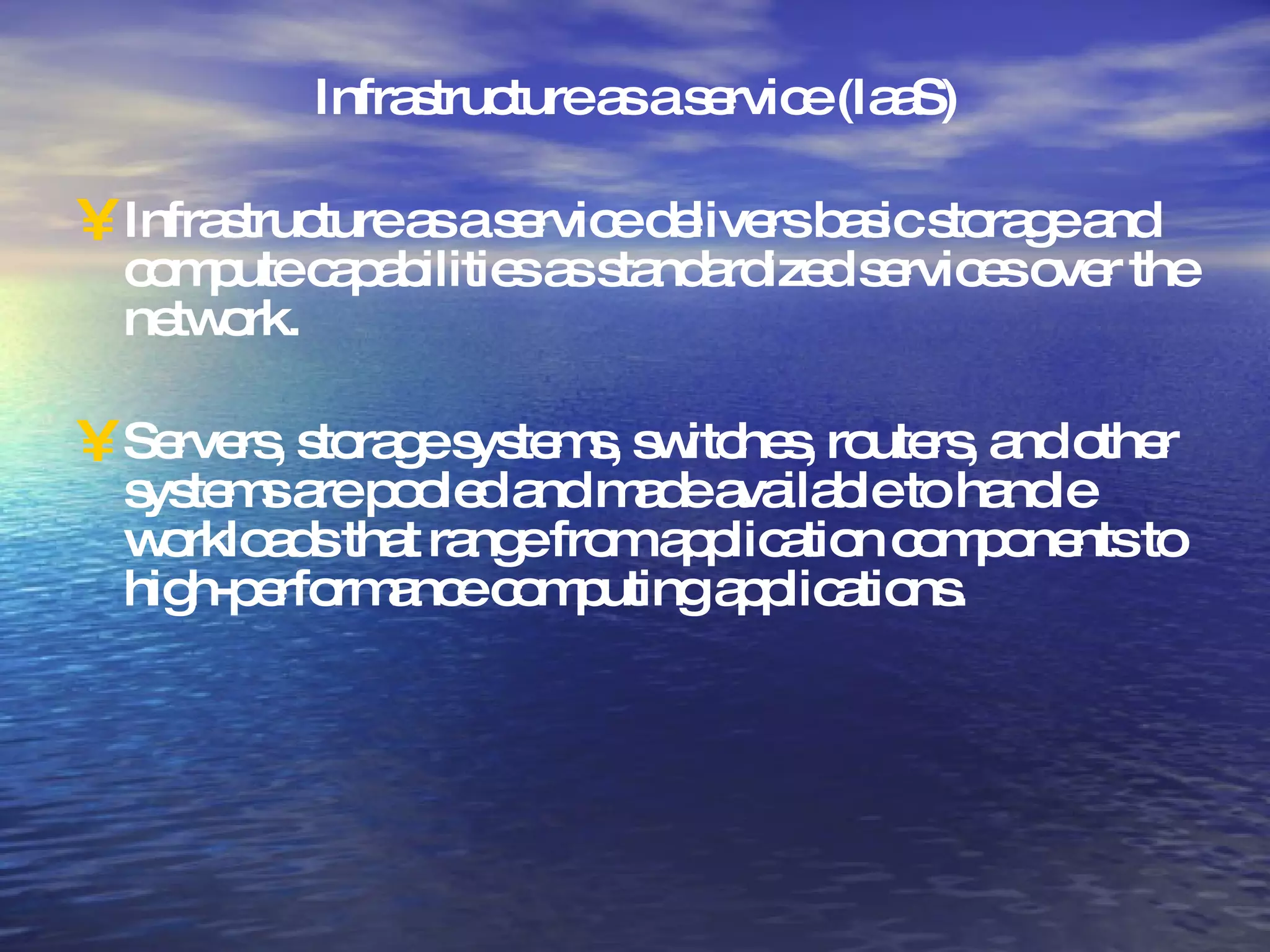 Infrastructure as a service (IaaS) Infrastructure as a service delivers basic storage and compute capabilities as standardized services over the network.  Servers, storage systems, switches, routers, and other systems are pooled and made available to handle workloads that range from application components to high-performance computing applications. 