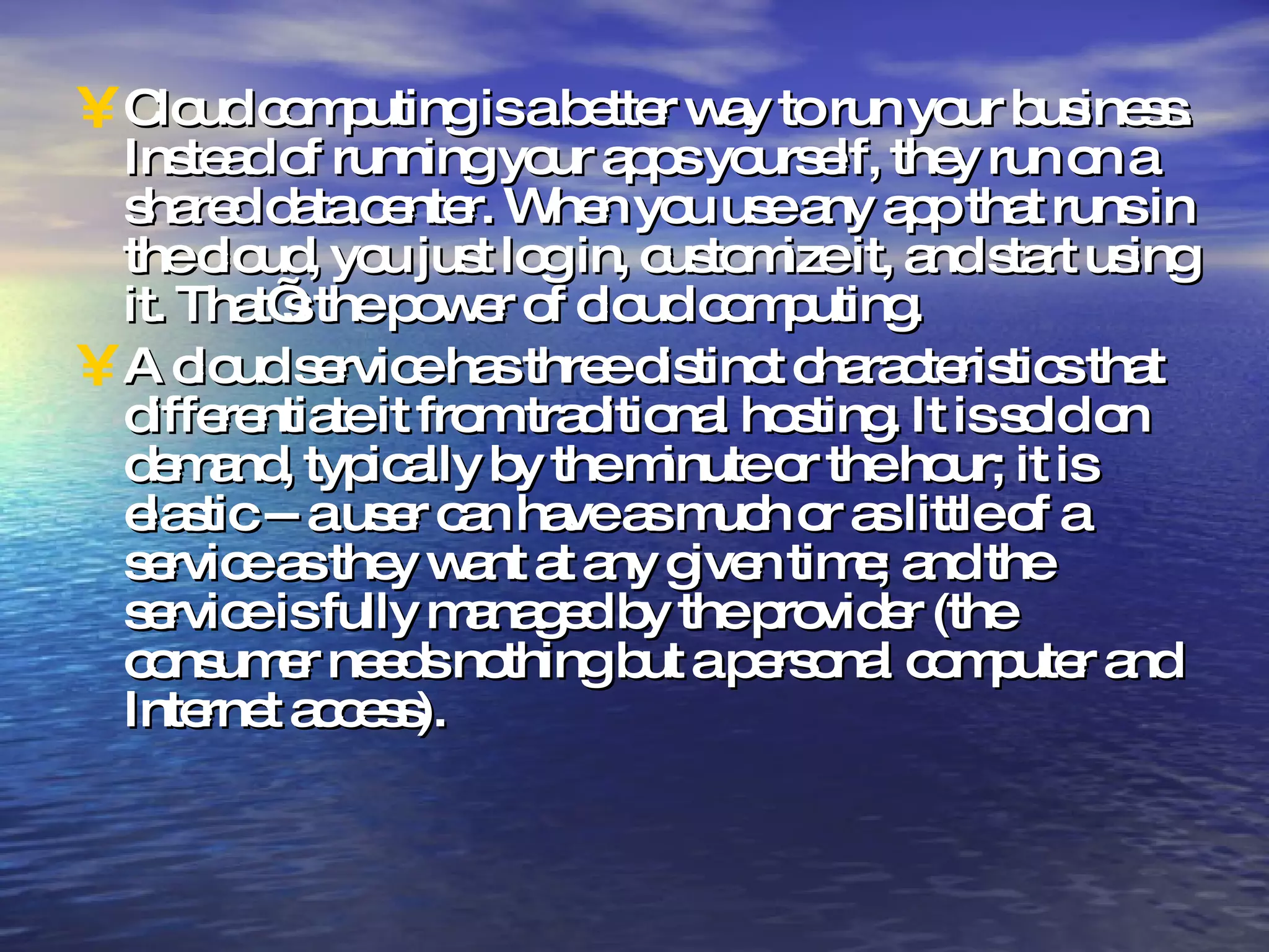 Cloud computing is a better way to run your business. Instead of running your apps yourself, they run on a shared data center. When you use any app that runs in the cloud, you just log in, customize it, and start using it. That’s the power of cloud computing. A cloud service has three distinct characteristics that differentiate it from traditional hosting. It is sold on demand, typically by the minute or the hour; it is elastic -- a user can have as much or as little of a service as they want at any given time; and the service is fully managed by the provider (the consumer needs nothing but a personal computer and Internet access). 