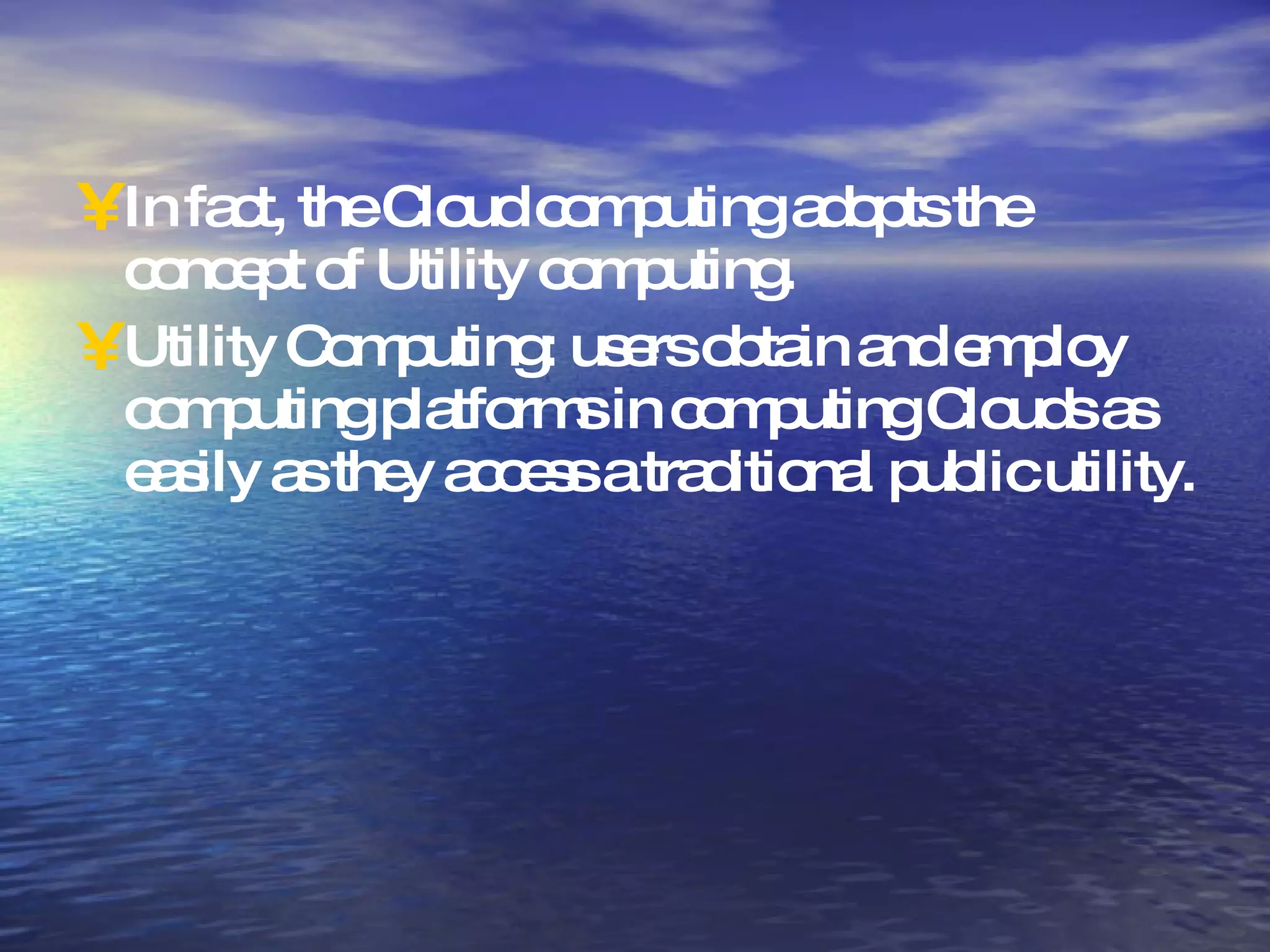 In fact, the Cloud computing adopts the concept of Utility computing. Utility Computing: users obtain and employ computing platforms in computing Clouds as easily as they access a traditional public utility. 