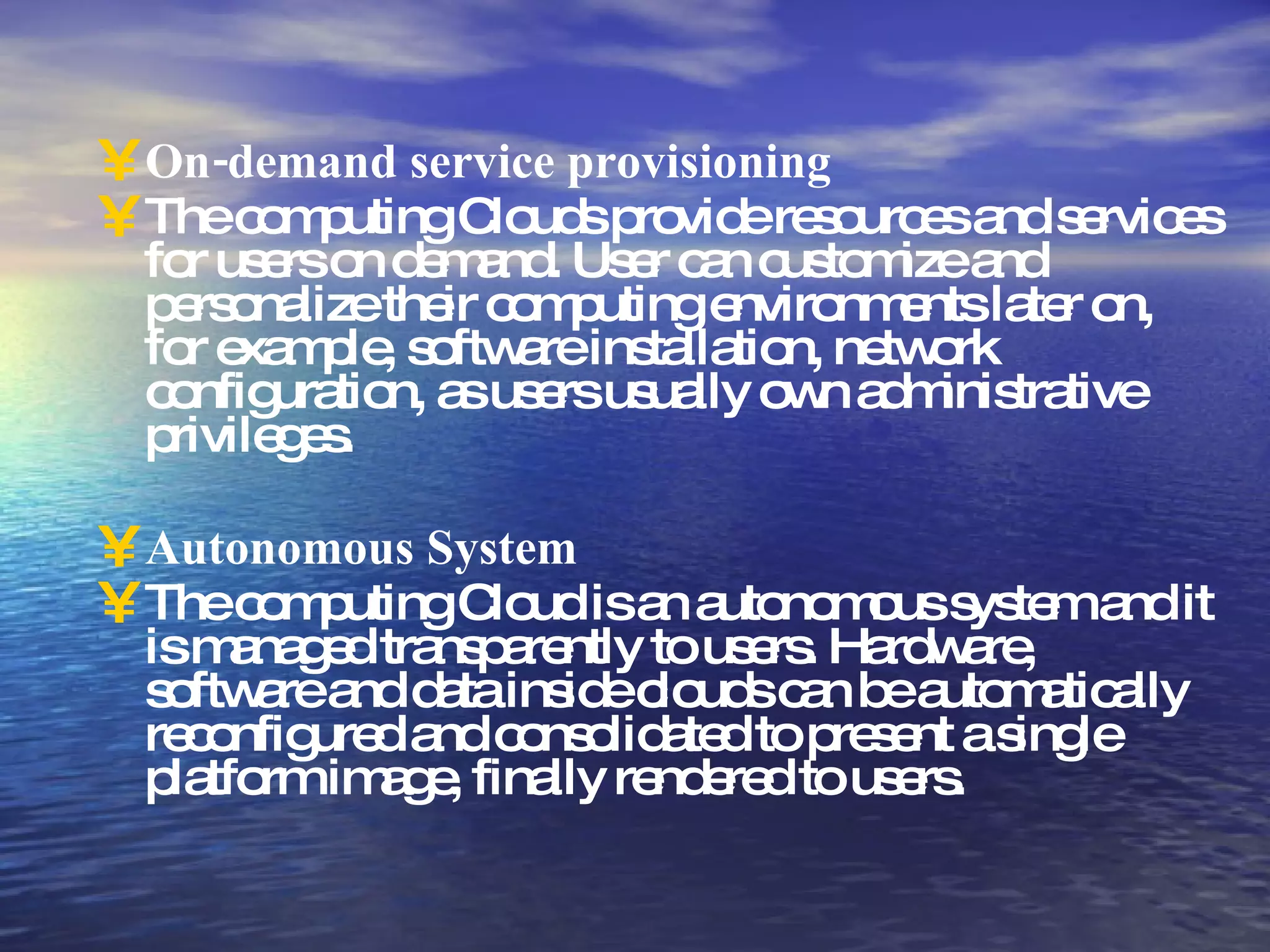 On-demand service provisioning The computing Clouds provide resources and services for users on demand. User can customize and personalize their computing environments later on, for example, software installation, network configuration, as users usually own administrative privileges. Autonomous System The computing Cloud is an autonomous system and it is managed transparently to users. Hardware, software and data inside clouds can be automatically reconfigured and consolidated to present a single platform image, finally rendered to users. 