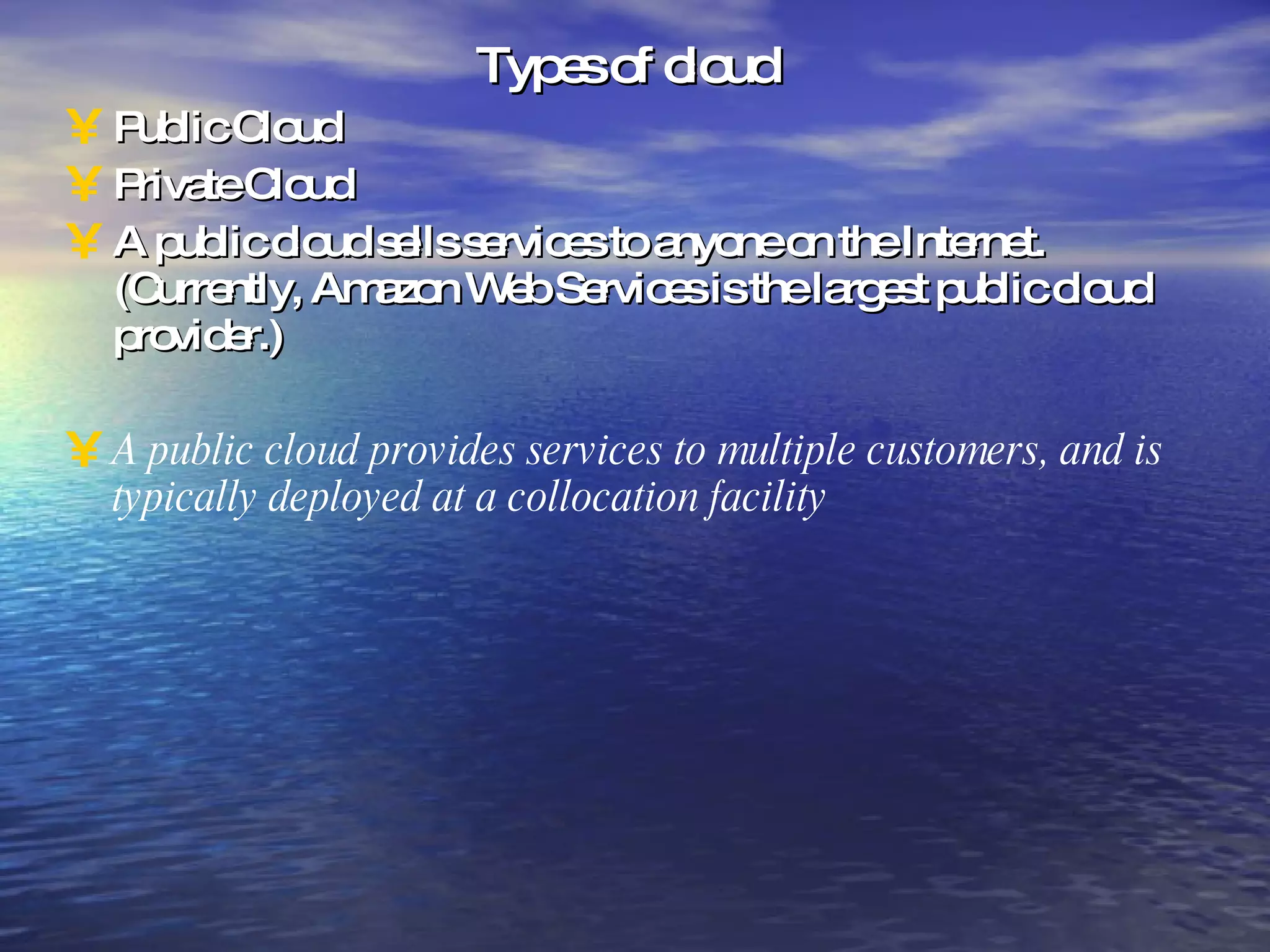Types of cloud Public Cloud Private Cloud A public cloud sells services to anyone on the Internet. (Currently, Amazon Web Services is the largest public cloud provider.) A public cloud provides services to multiple customers, and is typically deployed at a collocation facility 