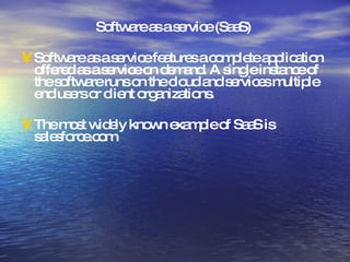 Software as a service (SaaS)  Software as a service features a complete application offered as a service on demand. A single instance of the software runs on the cloud and services multiple end users or client organizations. The most widely known example of SaaS is salesforce.com 