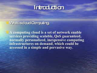 Introduction What is cloud Computing. A computing cloud is a set of network enable services providing scalable, QoS guaranteed, normally personalized, inexpensive computing infrastructures on demand, which could be accessed in a simple and pervasive way.  