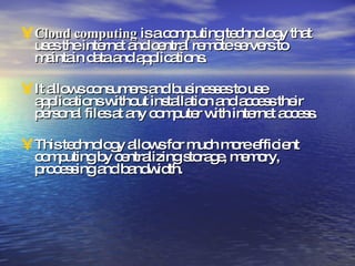 Cloud computing  is a computing technology that uses the internet and central remote servers to maintain data and applications. It allows consumers and businesses to use applications without installation and access their personal files at any computer with internet access. This technology allows for much more efficient computing by centralizing storage, memory, processing and bandwidth. 
