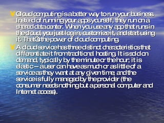 Cloud computing is a better way to run your business. Instead of running your apps yourself, they run on a shared data center. When you use any app that runs in the cloud, you just log in, customize it, and start using it. That’s the power of cloud computing. A cloud service has three distinct characteristics that differentiate it from traditional hosting. It is sold on demand, typically by the minute or the hour; it is elastic -- a user can have as much or as little of a service as they want at any given time; and the service is fully managed by the provider (the consumer needs nothing but a personal computer and Internet access). 