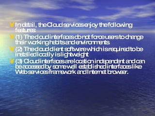 In detail, the Cloud services enjoy the following features: (1) The cloud interfaces do not force users to change their working habits and environments. (2) The cloud client software which is required to be installed locally is lightweight (3) Cloud interfaces are location independent and can be accessed by some well established interfaces like Web services framework and Internet browser. 