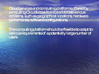 Cloud services and computing platforms offered by computing Clouds could be scaled across various concerns, such as geographical locations, hardware performance, software configurations.  The computing platform should be flexible to adapt to various requirements of a potentially large number of users. 